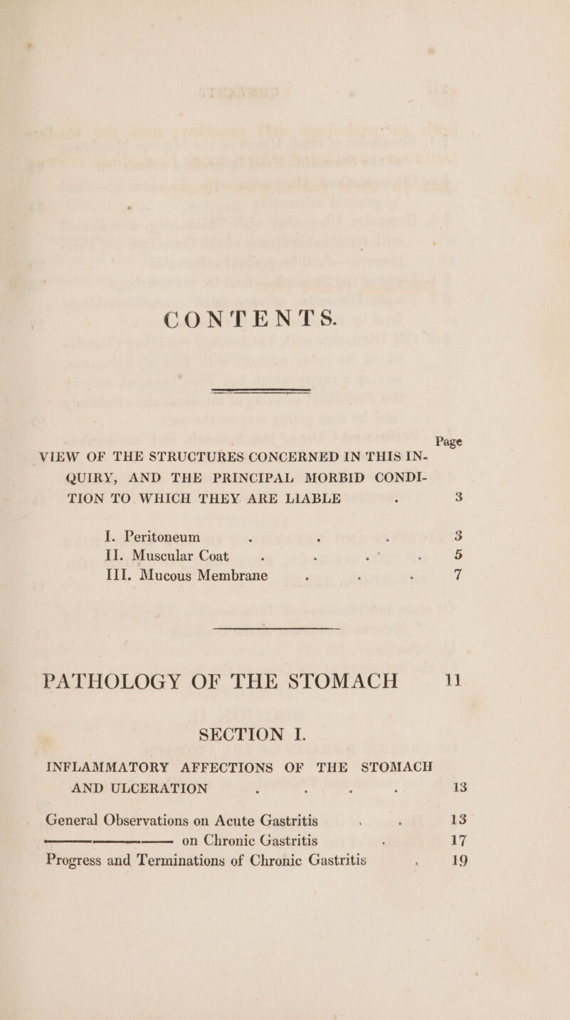 CONTENTS. ; Pa VIEW OF THE STRUCTURES CONCERNED IN THIS IN- QUIRY, AND THE PRINCIPAL MORBID CONDI- TION TO WHICH THEY ARE LIABLE : 3 I. Peritoneum ; : ; 3 Ii. Muscular Coat : &lt;e : 5 III. Mucous Membrane 3 z ; 7 PATHOLOGY OF THE STOMACH 1h SECTION I. INFLAMMATORY AFFECTIONS OF THE STOMACH AND ULCERATION : ‘ , 13 General Observations on Acute Gastritis ‘ ’ 13 on Chronic Gastritis : 17 Progress and Terminations of Chronic Gastritis 19