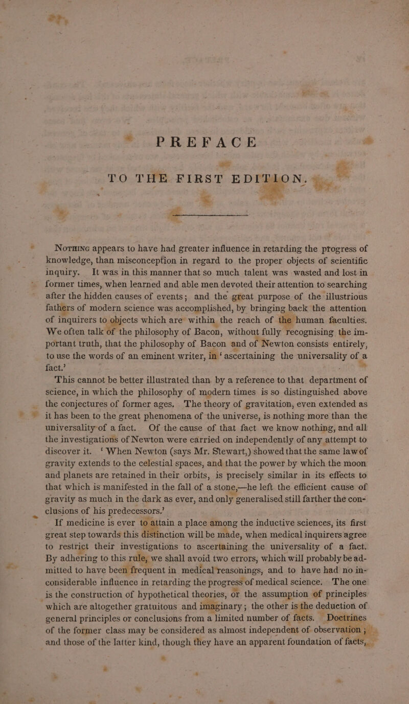 % o, oP REEF ACE a _ &amp; (‘TO THE FIRST EDITION,» _ = knowledge, than misconception in regard to the proper objects of scientific inquiry. It was in this manner that so much talent was wasted and lost in former times, when learned and able men devoted their attention to searching after the hidden causes of events; and the great purpose of the illustrious fathers of modern science was accomplished, by bringing back the attention of inquirers to objects which are within the reach of th &gt; human faculties. We often talk of the philosophy of Bacon, without fully recognising the im- portant truth, that the philosophy of Bacon and of Newton consists entirely, to use the words of an eminent writer, in ‘ ascertaining the universality of a fact.’ This cannot be better illustrated than, by a reference to that department of science, in which the philosophy of modern times is so distinguished above the conjectures of former ages. The theory of gravitation, even extended as it has been to the great phenomena of the universe, is nothing more than the universality of a fact. Of the cause of that fact we know nothing, and all the investigations of Newton were carried on independently of any attempt to discover it. ‘ When Newton (says Mr. Stewart,) showed that the same law of gravity extends to the celestial spaces, and that the power by which the moon and planets are retained in their orbits, is precisely similar in its effects to that which is manifested in the fall of a stone, ,»—he left the efficient cause of gravity as much in the dark as ever, and only y generalised still farther the con- clusions of his predoceesers If medicine is ever to attain a place among the inductive sciences, its first great step towards this distinction will be made, when medical inquirers agree to restrict their investigations to ascertaining the universality of a fact. By adhering to this rule, we shall avoid two errors, which will probably be ad- mitted to have been frequent i in medical reasonings, and to have had no in- considerable influence in retarding the progress s of medical science. The one is the construction of hypothetical theories, or the assumption of principles general principles or conclusions from a limited number of facts. a. of the former class may be considered as almost independent of. observation ; — and those of the Iatter kind, though they have an apparent foundation of facts,