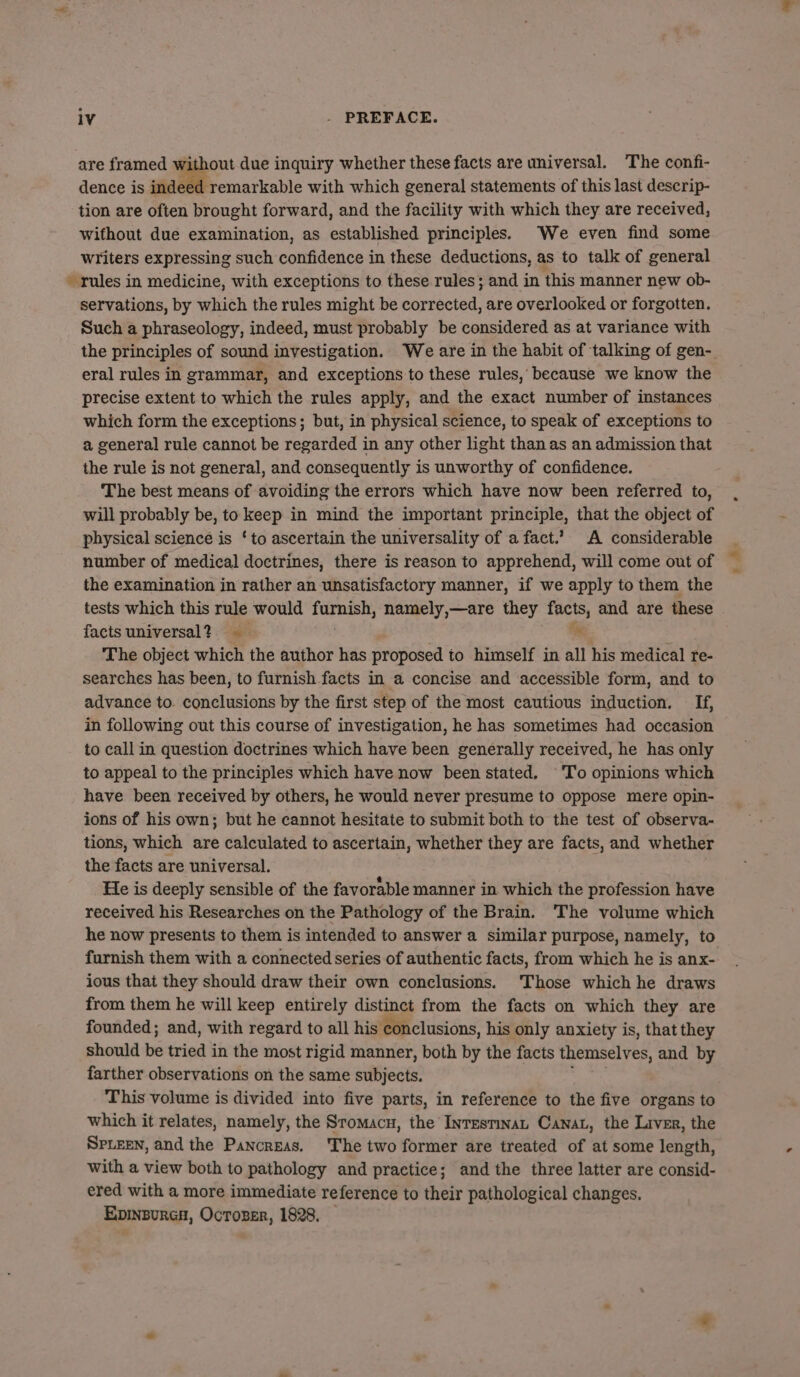 are framed without due inquiry whether these facts are universal. The confi- dence is indeed remarkable with which general statements of this last descrip- tion are often brought forward, and the facility with which they are received, without due examination, as established principles. We even find some Writers expressing such confidence in these deductions, as to talk of general - rules in medicine, with exceptions to these rules; and in this manner new ob- servations, by which the rules might be corrected, are overlooked or forgotten. Such a phraseology, indeed, must probably be considered as at variance with eral rules in grammar, and exceptions to these rules, because we know the precise extent to which the rules apply, and the exact number of instances which form the exceptions; but, in physical science, to speak of exceptions to a general rule cannot be eamieds in any other light than as an admission that the rule is not general, and consequently is unworthy of confidence. The best means of avoiding the errors which have now been referred to, will probably be, to keep in mind the important principle, that the object of physical science is ‘to ascertain the universality of a fact.’ A considerable number of medical doctrines, there is reason to apprehend, will come out of the examination in rather an unsatisfactory manner, if we apply to them the tests which this rule would Soviges namely,—are they facts, and are these facts universal? n The object which the author has proposed to himself in all his medical re- searches has been, to furnish facts in a concise and accessible form, and to advance to. conclusions by the first step of the most cautious induction. If, in following out this course of investigation, he has sometimes had occasion to call in question doctrines which have been generally received, he has only to appeal to the principles which have now been stated. To opinions which have been received by others, he would never presume to oppose mere opin- ions of his own; but he cannot hesitate to submit both to the test of observa- tions, which are calculated to ascertain, whether they are facts, and whether the facts are universal. He is deeply sensible of the favorable manner in which the profession have received his Researches on the Pathology of the Brain. ‘The volume which he now presents to them is intended to answer a similar purpose, namely, to ious that they should draw their own conclusions. Those which he draws from them he will keep entirely distin from the facts on which they are founded; and, with regard to all his conclusions, his only anxiety is, that they should ine tried in the most rigid manner, both by the facts themselves, and by farther observations on the same subjects. This volume is divided into five parts, in reference to the five organs to which it relates, namely, the Sromacu, the Inresmnat Canat, the Liver, the SpLeeN, and the Pancreas. ‘The two former are treated of at some length, With a view both to pathology and practice; and the three latter are consid- ered with a more immediate reference to their pathological changes. EpinsurcH, OcTozer, 1828,