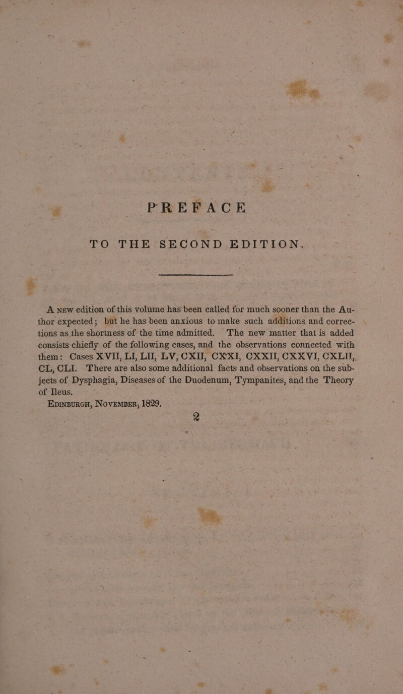 P PREPACE TO THE SECOND EDITION. A new edition of this volume has’ been called for much sooner than the Au- thor expected; but he has been anxious to make such additions and correc- tions as the shortness of the time admitted. ‘The new matter that is added consists chiefly of the following cases, and the observations connected with them: Cases XVII, LI, LU, LV, CXII, CXXI, CXXII, CX XVI, CXLII, CL, CLI. There are also some additional facts and observations on the sub- jects of Dysphagia, Diseases of the Duodenum, Tympanites, and the Theory of Tleus. .