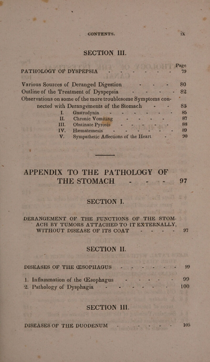 . CONTENTS. 1X SECTION III. . ji*) &gt; Page PATHOLOGY OF DYSPEPSIA - - - - - - 79 Various Sources of Deranged Digestion - ii aes 80 Outline of the Treatment of Dyspepsia - : “uo .~ 82 Observations on some of the more troublesome Symptoms con- nected with Derangements of the Stomach - : 85 I. Gastrodynia -- - S é : 85 Il. | Chronic Vomiting - - - - 87 Ill. Obstinate Pyrosi ese cae ee tee 88 IV. Hematemesis “ Pe ovat, avis oc ae - 89 V. Sympathetic Affections of the Heart Mate. 90 i APPENDIX TO THE PATHOLOGY OF THE STOMACH - - sqhi OF SECTION J. DERANGEMENT OF THE FUNCTIONS OF THE STOM- ' ACH BY TUMORS ATTACHED TO IT EXTERNALLY, WITHOUT DISEASE OF ITS COAT ° - - - 97 SECTION II. DISEASES OF THE GSOPHAGUS - - - -) - - 99 {. Inflammation of the Gisophagus . Poa a ae as - 99 2. Pathology of Dysphagia - - eeenaie. : 100 SECTION III. DISEASES OF THE DUODENUM -..~- =) = = 105