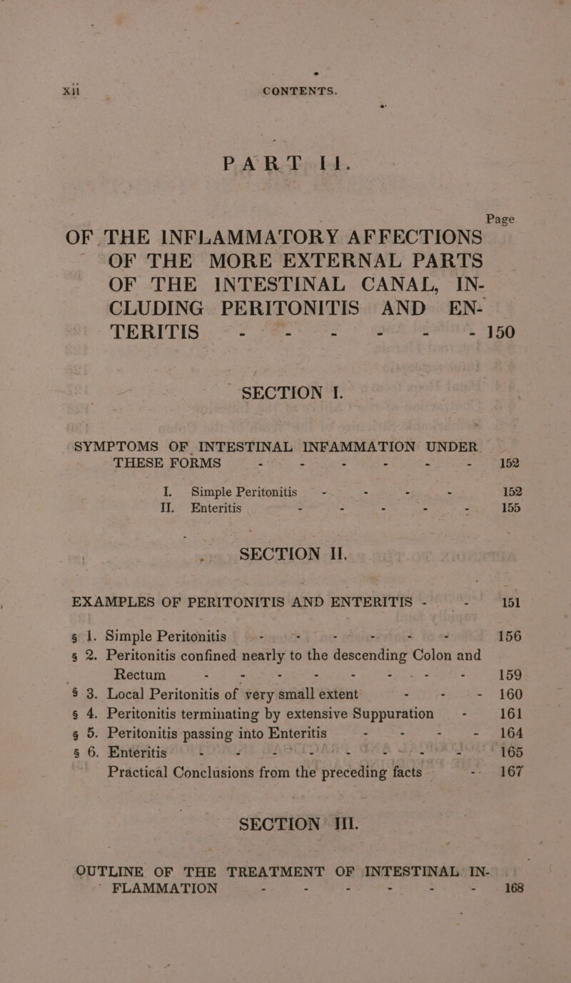 PART I1. OF THE INFLAMMATORY AFFECTIONS OF THE MORE EXTERNAL PARTS OF THE INTESTINAL CANAL, IN- CLUDING PERITONITIS AND EN- TERITIS «Te - - - - 150 SECTION If. SYMPTOMS OF INTESTINAL INFAMMATION UNDER. THESE FORMS - - - : . - 152 I. Simple Peritonitis -. | - - - 152 II. Enteritis - - - - . 155 ; SECTION II. EXAMPLES OF PERITONITIS AND ENTERITIS - es 151 g 1. Simple Peritonitis - a4 - : 156 2. Peritonitis confined cutis to pis escenging Colon and Rectum : . : - - . : 159 § 3. Local Peritonitis of very eniit extent - ; - 160 s 4. Peritonitis terminating by extensive Suppuration — - 161 g 5. Peritonitis rrcontt into Enteritis : : ; - . 164 s 6. Enteritis - - Gee SE ae eee ~~ Practical Ganchisions fee the preceding facts | &lt;-, GF SECTION Iii. OUTLINE OF THE TREATMENT OF INTESTINAL IN- | ' FLAMMATION - - - - 168