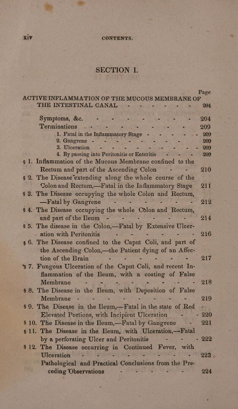 ahs KIV CONTENTS. SECTION I. Page ACTIVE INFLAMMATION OF THE MUCOUS MEMBRANE OF THE INTESTINAL CANAL - - - ~ = - 204 Symptoms, &amp;c. : - fy ne : - - 204 Terminations . - - - : - - ° 209 1. Fatal in the Inflammatory mtage &lt;= ee Se BOE 2. Gangrene (60s tee eg ns ee ee 209 3. Ulceration - = - - - ee - = 209 4, By passing into Peritonitis or Enteritis - - - 209 g 1. Inflammation of the Mucous Membrane confined to the Rectum and part of the Ascending Colon - - 210 § 2, The Disease’extending along the whole course of the Colon and Rectum,—Fatal in the Inflammatory Stage 211 § 3. The Disease occupying the whole Colon and Rectum, —Fatal by Gangrene - - - - - =~ 212 § 4. The Disease occupying the whole Colon and Rectum, and part of the Ileum_ - - - - - - 214 § 5. The disease in the Colon,—Fatal by Extensive Ulcer- - ation with Peritonitis - mois ih ° - 216 g 6. The Disease confined to the Caput Coli, and part of the Ascending Colon,—the Patient dying of an Affec- tion of the Brain - - - - : - 217 ‘s 7. Fungous Ulceration of the Caput Coli, and recent In- flammation of the Hleum, with a coating of False - Membrane ea ee Se - - +e - 218 § 8. The Disease in the Ileum, with Deposition of False Membrane - - - - - : - - 219 §9. The Disease in the Ileum,—Fatal in the state of Red -- Elevated Portions, with Incipient Ulceration - - 220 $10. The Disease in the [leam,—Fatal by Gangrene ~ 221 g 11. The Disease in the Ileum, with Ulceration,—Fatal by a perforating Ulcer and Peritonitis - - - 222 § 12. The Disease occurring in Continued Fever, with Ulceration = - - : - - - - - 223: - Pathological and Practical Conclusions from the Pre- ceding ‘Observations - BOLE Me - - 224