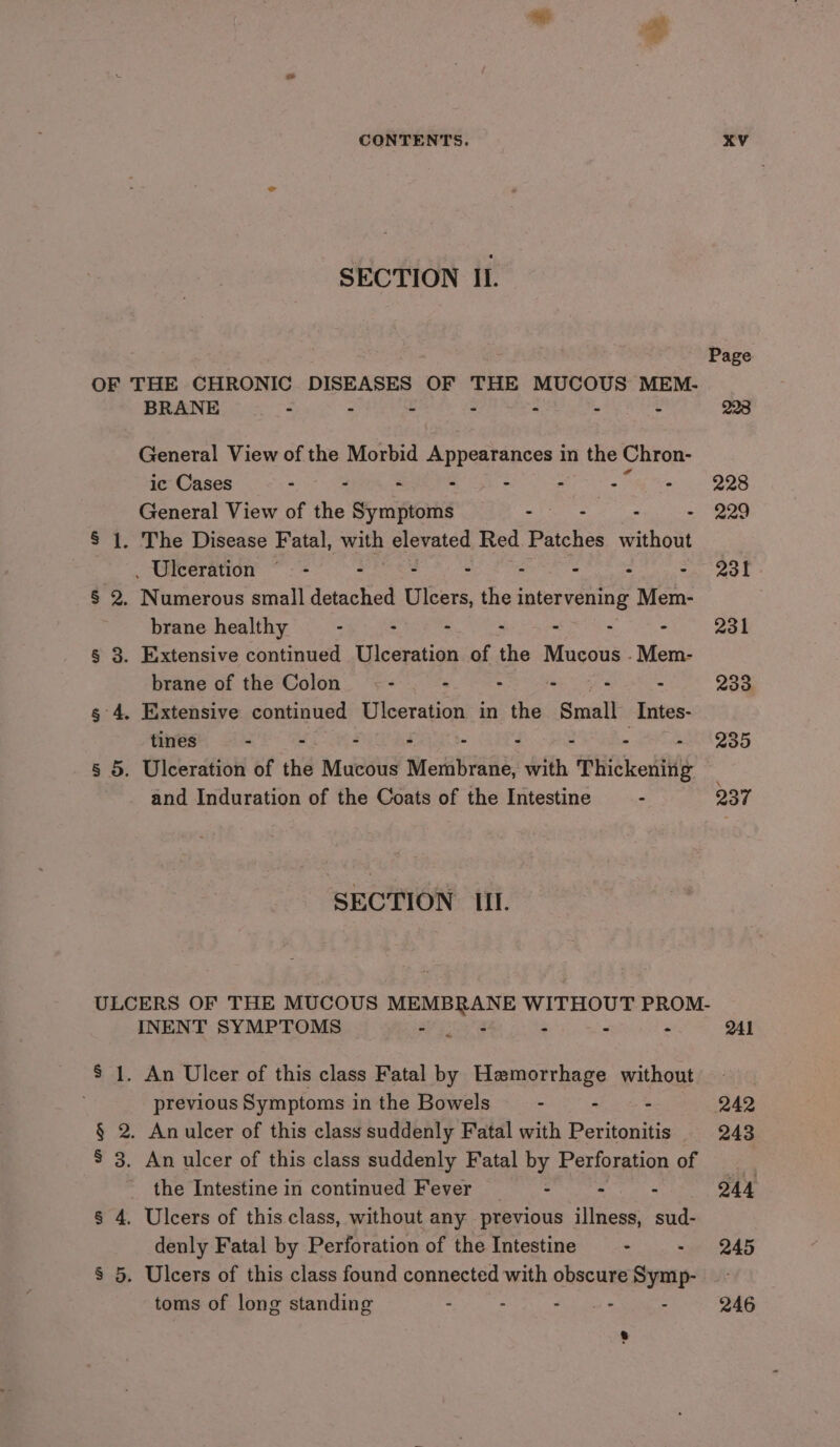 SECTION IL Page OF THE CHRONIC DISEASES OF THE MUCOUS MEM- BRANE : - y . : . : 223 General View of the Morbid Appearances in the Chron- ic Cases - - - - - - oe 228 General View of the Symptoms &lt;) 7 : - 229 § 1. The Disease Fatal, with elevated Red Patches without _ Ulceration © - - - - - - : - 231 § 2. Numerous small detached Ulcers, the intervening Mem- brane healthy - - - - - - - 231 § 3. Extensive continued Ulceration of the Mucous .Mem- brane of the Colon : &gt; - - - - 233 g 4. Extensive continued Ulceration in the Smatt Intes- tines - - ° - - ° : ° Zou § 5. Ulceration of the Mucous Membrane, with Thickenitlg and Induration of the Coats of the Intestine - 237 SECTION III. ULCERS OF THE MUCOUS MEMBRANE WITHOUT PROM. INENT SYMPTOMS F : ; : ! OAL * $ 1. An Ulcer of this class Fatal by Hemorrhage without previous Symptoms in the Bowels - - : 242 § 2. Anulcer of this class suddenly Fatal with Peritonitis 243 S 3. An ulcer of this class suddenly Fatal by Perforation of the Intestine in continued Fever ~— - - - Q44 § 4. Ulcers of this class, without any previous illness, sud- denly Fatal by Perforation of the Intestine =. ser 245 § 5. Ulcers of this class found connected with obscure Symp- toms of long standing : - Mie eet &amp; - 246 :