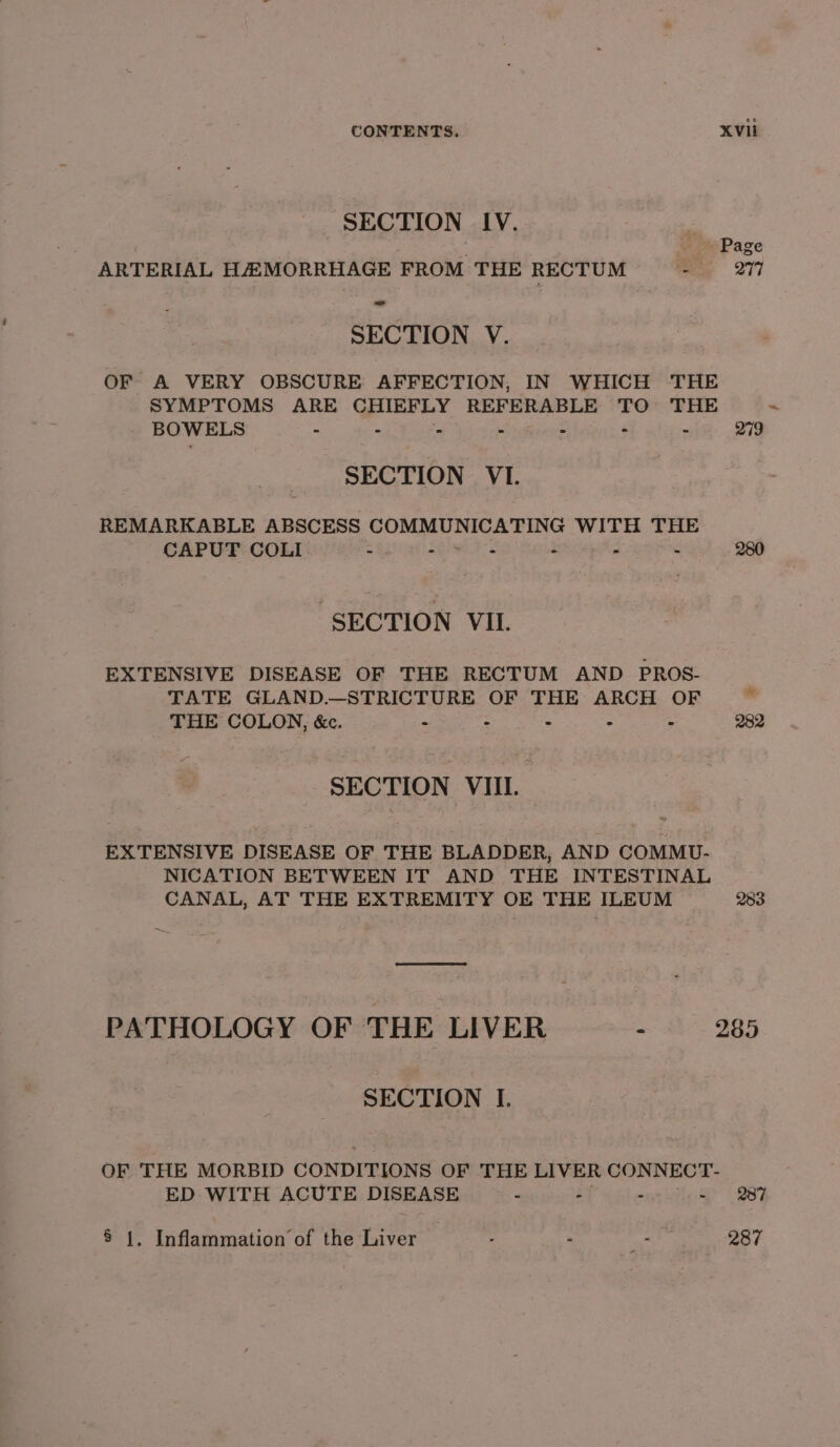 SECTION IV. , Page ARTERIAL HAAMORRHAGE FROM THE RECTUM ee «277 - SECTION V. OF A VERY OBSCURE AFFECTION, IN WHICH THE SYMPTOMS ARE CHIEFLY REFERABLE TO THE BOWELS - : is © = - © 279 SECTION VI. REMARKABLE ABSCESS COMMUNICATING WITH THE CAPUT COLI - - a - a . 280 SECTION VIL. EXTENSIVE DISEASE OF THE RECTUM AND PROS- TATE GLAND.—STRICTURE OF THE ARCH OF ~~ THE COLON, &amp;c. : . ; ; : 282 SECTION VIII EXTENSIVE DISEASE OF THE BLADDER, AND COMMU- NICATION BETWEEN IT AND THE INTESTINAL CANAL, AT THE EXTREMITY OE THE ILEUM 283 PATHOLOGY OF THE LIVER 2 a ag5 SECTION I. OF THE MORBID CONDITIONS OF THE LIVER CONNECT- ED WITH ACUTE DISEASE - - - - 237 8 1. Inflammation of the Liver . - a 287