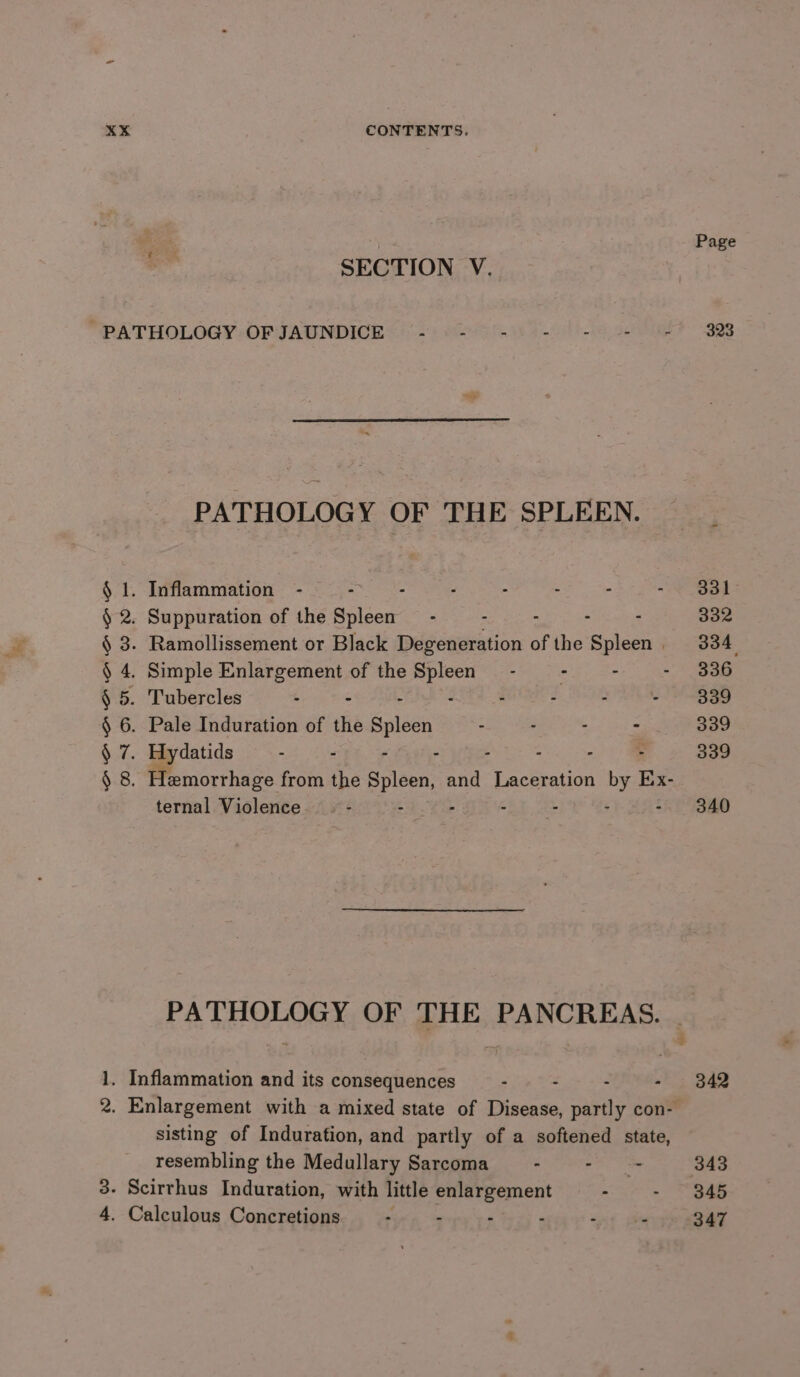 She : Page SECTION V. “PATHOLOGY OFJAUNDICE - - -) - = = (+ 323 PATHOLOGY OF THE SPLEEN. __ § 2. Suppuration of the Spleen’ - - - : . 332 § 3. Ramollissement or Black Degeneration of the Spleen 334. § 4. Simple Enlargement of the a - : - - 336 § 5. Tubercles SL te Gah : 2 UGLY ith Bec OSS § 6. Pale Induration of the Spleen - - : - 339 § 7. Hydatids : : - - - 339 § 8. Hemorrhage from the Spleen, ep Laceration 1 by Ex- ternal Violence. - - : -i0,.2% -. 340 PATHOLOGY OF THE PANCREAS. | 1. Inflammation and its consequences : . - - 342 2. Enlargement with a mixed state of Disease, partly con- sisting of Induration, and partly of a softened state, resembling the Medullary Sarcoma - nace. 343 3- Scirrhus Induration, with little enlargement - - “345