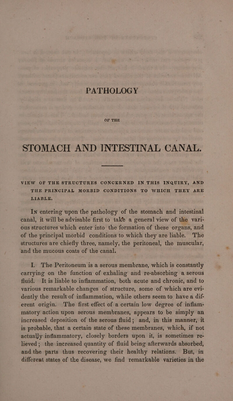 PATHOLOGY OF THE STOMACH AND INTESTINAL CANAL. VIEW OF THE STRUCTURES CONCERNED IN.THIS INQUIRY, AND THE PRINCIPAL MORBID CONDITIONS TO WHICH THEY ARE LIABLE, : In entering upon the pathology of the stomach and intestinal canal, it will be advisable first to take a general view of the vari- ous structures which enter into the formation of these organs, and of the principal morbid conditions to which they are liable. The structures are chiefly three, namely, the peritoneal, the muscular, and the mucous coats of the canal. I. The Peritoneum is a serous membrane, which is constantly carrying on the function of exhaling and re-absorbing a serous fluid. It is liable to inflammation, both acute and chronic, and to various remarkable changes of structure, some of which are evi- dently the result of inflammation, while others seem to have a dif- erent origin. The first effect of a certain low degree of inflam- matory action upon serous membranes, appears to be simply an increased deposition of the serous fluid; and, in this manner, it is probable, that a certain state of these membranes, which, if not actually inflammatory, closely borders upon it, is sometimes re- lieved; the increased quantity of fluid being afterwards absorbed, and the parts thus recovering their healthy relations. But, in different states of the disease, we find remarkable varieties in the