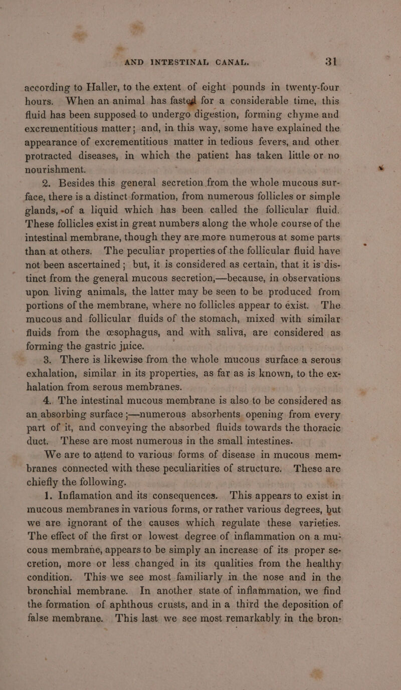 ay -. AND INTESTINAL CANAL. 3l according to Haller, to the extent of eight pounds in twenty-four hours. When an animal has fasteg for a considerable time, this fluid has been supposed.to undergo digestion, forming chyme and excrementitious matter; and, in this way, some have explained the appearance of excrementitious matter in tedious fevers, and other protracted diseases, in which the patient has taken little or no nourishment. 2. Besides this general secretion from the whole mucous sur- face, there is a distinct formation, from numerous follicles or simple glands, -of a liquid which has been called the follicular fluid. These follicles exist in great numbers along the whole course of the intestinal membrane, though they are more numerous at some parts than at others. The peculiar properties of the follicular fluid have not been ascertained; but, it is considered.as certain, that it is‘dis- tinct from the general mucous secretion,—because, in observations upon living animals, the latter may be seen to be produced from portions of the membrane, where no follicles appear to exist. The mucous and follicular fluids of the stomach, mixed with similar fluids from the esophagus, and with saliva, are considered as forming the gastric juice. 3. There is likewise from the whole mucous surface a serous exhalation, similar in its properties, as far as is known, to the ex- halation from serous membranes. 4.. The intestinal mucous membrane is also to es considered as an absorbing surface ;—numerous absorbents. opening from every part of it, and conveying the absorbed fluids towards the thoracic duct. These are most numerous in the small intestines. We are to attend to various’ forms of disease in mucous mem- branes connected with these peculiarities of structure. These are chiefly the following. 1. Inflamation and its consequences. This appears to exist in mucous membranes in various forms, or rather various degrees, but we are ignorant of the causes which regulate these varieties. The effect of the first or lowest degree of inflammation on a mu: cous membrane, appears to be simply an increase of its proper se- cretion, more or less changed in its qualities from the healthy condition, This we see most familiarly in the nose and in the bronchial membrane. In another state of inflammation, we find the formation of aphthous crusts, and ina third the deposition of false membrane. This last we see most remarkably in the bron-