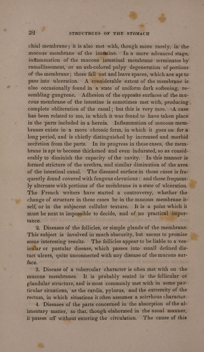 oS @¢ 32 STRUCTRUES OF THE STOMACH chial membrane; it is also met with, though more rarely, in the mucous membrane of the intéstine. Ina more advanced stage, ramollissement, or an ash-colored pulpy degeneration of portions of the membrane; these fall out and leave spaces, which are apt to pass into ulceration. A considerable extent of the membrane is also occasionally found in a state of uniform dark softening, re- sembling gangrene. Adhesion of the opposite surfaces of the mu- complete obliteration of the canal; but this is very rare. =A case has been related to me, in which it was found to have taken place in the parts included ina hernia. Inflammation of nucous mem- branes exists in a more chronic form, in which it goes on fora long period, and is chiefly distinguished by increased and morbid secretion from the parts. In its progress in these cases, the mem- brane is apt to become thickened and even indurated, so as consid- erably to diminish the capacity of the cavity. In this manner is formed stricture of the urethra, and similar diminution of the area quently found covered with fungous elevations: and these frequent- The French writers have started a controversy, whether the change of structure in these cases be in the mucous. membrane it- self, or in the subjacent cellular texture. It is a point which it must be next to impossible to decide, and of no practical impor- tance. | | 2. Diseases of the follicles, or simple glands of the membrane. This subject is involved in much obscurity, but seems to promise some interesting results. The follicles appear to be liable to a ves- icular or pustular disease, which passes into small defined dis- tuct ulcers, quite unconnected with any disease of the mucous sur- face. 8. Disease of a tubercular character is often met with on the mucous membranes. It is probably seated in the follicular or glandular structure, and is most commonly met with in some par- ticular situations, as the cardia, pylorus, and the extremity of the rectum, in which situations it often assumes a scirrhous character. imentary matter, so that, though elaborated in the usual manner, it passes off without entering the circulation. The cause of this ew