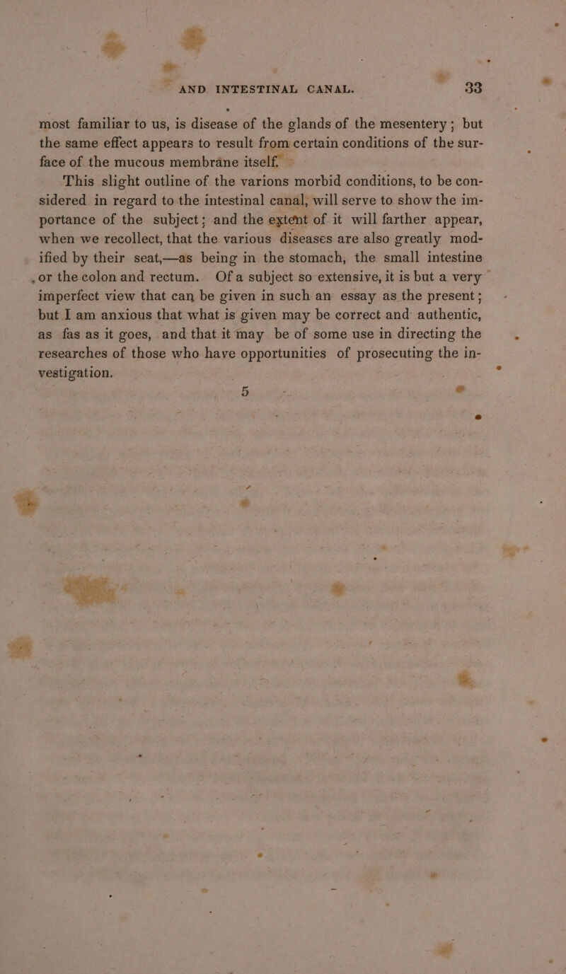 ~ Be - . ay AND INTESTINAL CANAL. . ge ® most familiar to us, is disease of the glands of the mesentery ; but the same effect appears to result from certain conditions of the sur- face of the mucous membrane itself. ~ | This slight outline of the varions morbid conditions, to be con- sidered in regard to the intestinal canal, will serve to show the im- portance of the subject; and the extent of it will farther appear, when we recollect, that the various diseases are also greatly mod- ified by their seat,—as being in the stomach, the small intestine .or the colon and rectum. Of a subject so extensive, it is but a very — imperfect view that can be given in such an essay as the present; but I am anxious that what is given may be correct and authentic, as fas as it goes, and that it may be of some use in directing the researches of those who have opportunities of prosecuting the in- vestigation. .