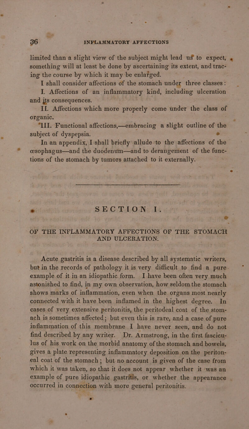 limited than a slight view of the subject might lead us to expect, . something will at least be done by ascertaining its extent, and trac- ing the course by which it may be enlarged. I shall consider affections of the stomach under ‘three classes : I. Affections of an inflammatory kind, including ulceration and jts consequences. II. Affections which more - properly come under the class of organic. “LIL. Functional affections,—embracing a slight outline of the subject of dyspepsia. ; ° In an appendix, I shall briefly allude-to the affections of the cesophagus—and the duodenum—and to derangement of the func- tions of the stomach by tumors attached to it externally. * SECTION I. OF THE INFLAMMATORY AFFECTIONS OF THE STOMACH AND ULCERATION. Acute gastritis is a disease described by all systematic writers, but in the records of pathology it is very difficult to find a pure example.of it in an idiopathic form. I have been often very much astonished to find, in my own observation, how seldom the stomach shows marks of inflammation, even when the organs most nearly connected with it have been inflamed in the highest degree. In cases of very extensive peritonitis, the peritodeal coat of the stom- ach is sometimes affected; but even this is rare, and a case of pure inflammation of this membrane I have never seen, and do not find described by any writer. Dr. Armstrong, in the first fascicu- lus of his work on the morbid anatomy of the stomach and bowels, gives a plate representing inflammatory deposition on the periton- eal coat of the stomach; but no account is given of the case from which it was taken, so that it does not appear whether it was an example of pure idiopathic gastritis, or whether the appearance occurred in connection with more general peritonitis.