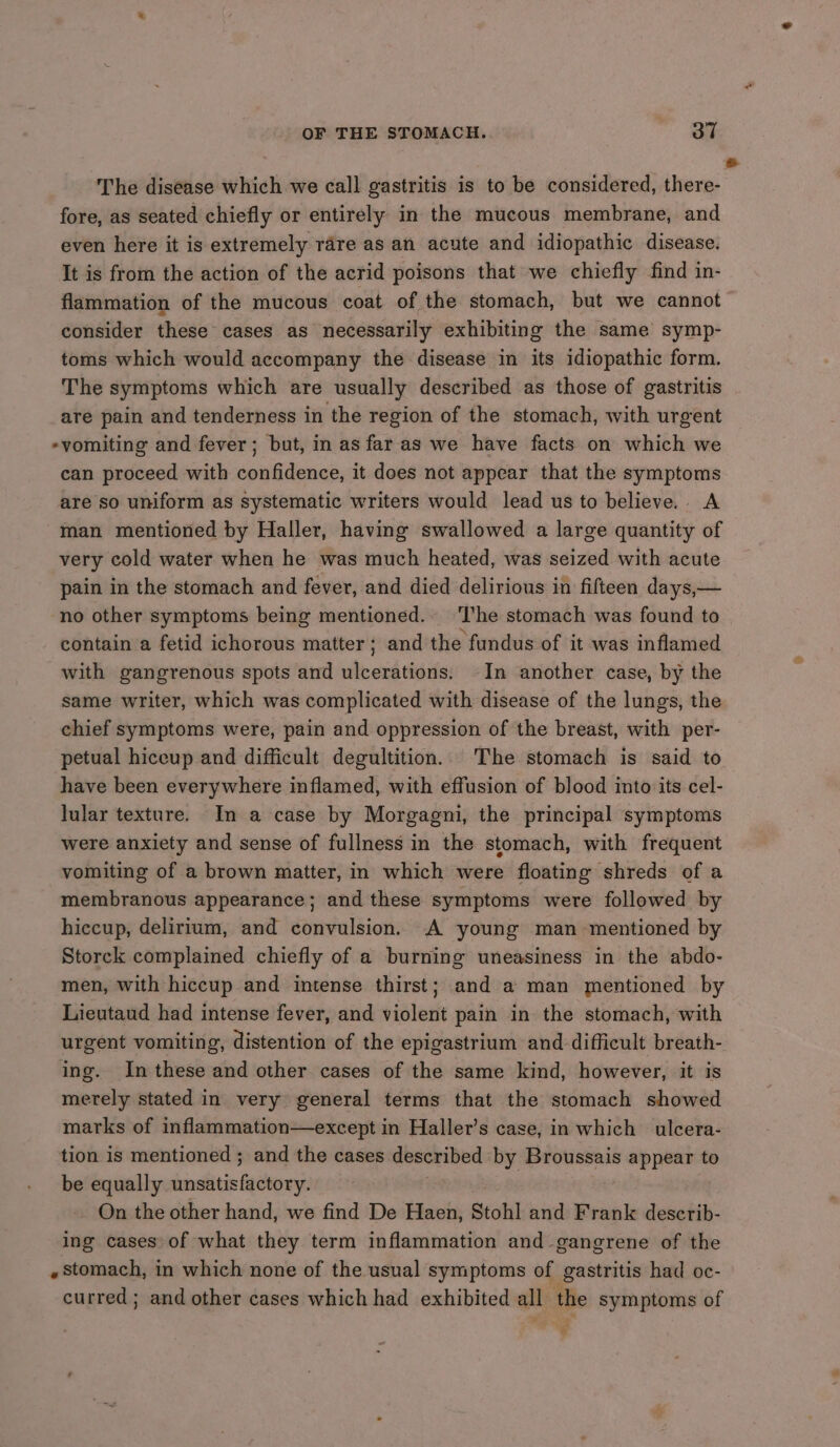 The disease which we call gastritis is to be considered, there- fore, as seated chiefly or entirely in the mucous membrane, and even here it is extremely rare as an acute and idiopathic disease. It is from the action of the acrid poisons that we chiefly find in- flammation of the mucous coat of the stomach, but we cannot consider these cases as necessarily exhibiting the same symp- toms which would accompany the disease in its idiopathic form. The symptoms which are usually described as those of gastritis are pain and tenderness in the region of the stomach, with urgent -vomiting and fever; but, in as faras we have facts on which we can proceed with confidence, it does not appear that the symptoms are so uniform as systematic writers would lead us to believe... A man mentioned by Haller, having swallowed a large quantity of very cold water when he was much heated, was seized with acute pain in the stomach and fever, and died delirious in fifteen days,— no other symptoms being mentioned.» The stomach was found to contain’a fetid ichorous matter; and the fundus of it was inflamed with gangrenous spots and ulcerations. In another case, by the same writer, which was complicated with disease of the lungs, the chief symptoms were, pain and oppression of the breast, with per- petual hiceup and difficult degultition.. The stomach is said to have been everywhere inflamed, with effusion of blood into its cel- lular texture. Im a case by Morgagni, the principal symptoms were anxiety and sense of fullness in the stomach, with frequent vomiting of a brown matter, in which were floating shreds of a membranous appearance; and these symptoms were followed by hiccup, delirium, and convulsion. A young man mentioned by Storck complained chiefly of a burning uneasiness in the abdo- men, with hiccup and intense thirst; and a man mentioned by Lieutaud had intense fever, and violent pain in the stomach, with urgent vomiting, distention of the epigastrium and difficult breath- ing. In these and other cases of the same kind, however, it is merely stated in very general terms that the stomach showed marks of inflammation—except in Haller’s case, in which ulcera- tion is mentioned ; and the cases described by Broussais appear to be equally unsatisfactory. On the other hand, we find De Haen, Stohl and Frank describ- ing cases of what they term inflammation and-gangrene of the «stomach, in which none of the usual symptoms of gastritis had oc- curred; and other cases which had exhibited all the symptoms of 4,