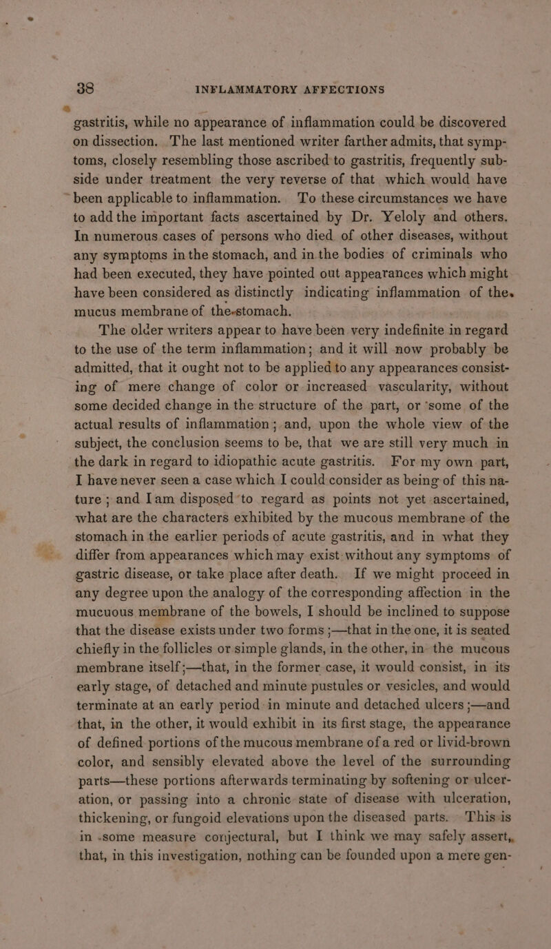 gastritis, while no appearance of inflammation could be discovered on dissection. The last mentioned writer farther admits, that symp- toms, closely resembling those ascribed to gastritis, frequently sub- side under treatment the very reverse of that which would have ‘been applicable to inflammation. To these circumstances we have to add the important facts ascertained by Dr. Yeloly and others. In numerous cases of persons who died of other diseases, without any symptoms inthe stomach, and inthe bodies of criminals who had been executed, they have pointed out appearances which might have been considered as distinctly indicating inflammation of the. mucus membrane of the-stomach. ' The older writers appear to have been very indefinite in regard to the use of the term inflammation; and it will now probably be admitted, that it ought not to be applied to any appearances consist- ing of mere change of color or increased vascularity, without some decided change in the structure of the part, or ‘some of the actual results of inflammation; and, upon the whole view of the subject, the conclusion seems to be, that we are still very much in the dark in regard to idiopathic acute gastritis. For my own patt, I have never seen a case which I could consider as being of this na- ture ; and [am disposed’to regard as points not yet ascertained, what are the characters exhibited by the mucous membrane of the stomach in the earlier periods of acute gastritis, and in what they differ from appearances which may exist without any symptoms of gastric disease, or take place after death. If we might proceed in any degree upon the analogy of the corresponding affection in the mucuous membrane of the bowels, I should be inclined to suppose that the disease exists under two forms ;—that in the one, it is seated chiefly in the follicles or simple glands, in the other, in the mucous membrane itself ;—that, in the former case, it would consist, in its early stage, of detached and minute pustules or vesicles, and would terminate at an early period: in minute and detached ulcers ;—and that, in the other, it would exhibit in its first stage, the appearance of defined portions of the mucous membrane ofa red or livid-brown color, and sensibly elevated above the level of the surrounding parts—these portions afterwards terminating by softening or ulcer- ation, or passing into a chronic state of disease with ulceration, thickening, or fungoid elevations upon the diseased parts. This is in .some measure conjectural, but I think we may safely assert, that, in this investigation, nothing can be founded upon a mere gen-