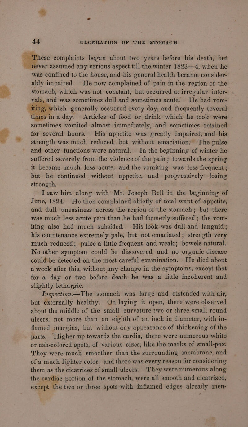 F. $5 i never assumed any serious aspect till the winter 1823—4, when he was confined to the house, and his general health became consider- ably impaired. He now complained of pain in the region of the stomach, which was not constant, but occurred at irregular inter-- vals, and was sometimes dull and sometimes acute. He had vom- ‘iti ing, which generally occurred every day, and frequently several times inaday. Articles of food or drimk which he took were sometimes vomited almost immediately, and sometimes retained for several hours. His appetite was greatly impaired, and his strength was much reduced, but without emaciation> The pulse and other functions were natural. In the beginning of winter he suffered severely from the violence of the pain; towards the spring it became much less acute, and the vomiting was less frequent; but he continued without appetite, and progressively losing strenoth. ~Isaw him along with Mr. Joseph Bell in the beginning of June, 1824. He then complained chiefly of total want of appetite, and dull uneasiness across the region of the stomach; but there was much less acute pain than-he had formerly suffered ; the vom- iting also had much subsided. His look was dull and languid; his countenance extremely pale, but not emaciated; strength very much reduced; pulse a little frequent and weak; bowels natural. No other symptom could be discovered, and no organic disease could be detected on the most careful examination. He died about a week after this, without any change in the symptoms, except that for a day or two before death he was a little incoherent and slightly lethargic. Inspection—The stomach was large and distended with air, but externally healthy. On laying it open, there were observed about the middle of the small curvature two or three small round » ulcers, not more than an eighth of an inch in diameter, with in- flamed margins, but without any appearance of thickening of the parts. Higher up towards the cardia, there were numerous white or ash-colored spots, of various sizes, like the marks of small-pox. They were much smoother than the surrounding membrane, and of a much lighter color; and there was eyery reason for considering them as the cicatrices of small ulcers. They were numerous along the cardiac portion of the stomach, were all smooth and cicatrized, except the two or three spots with inflamed edges already men-