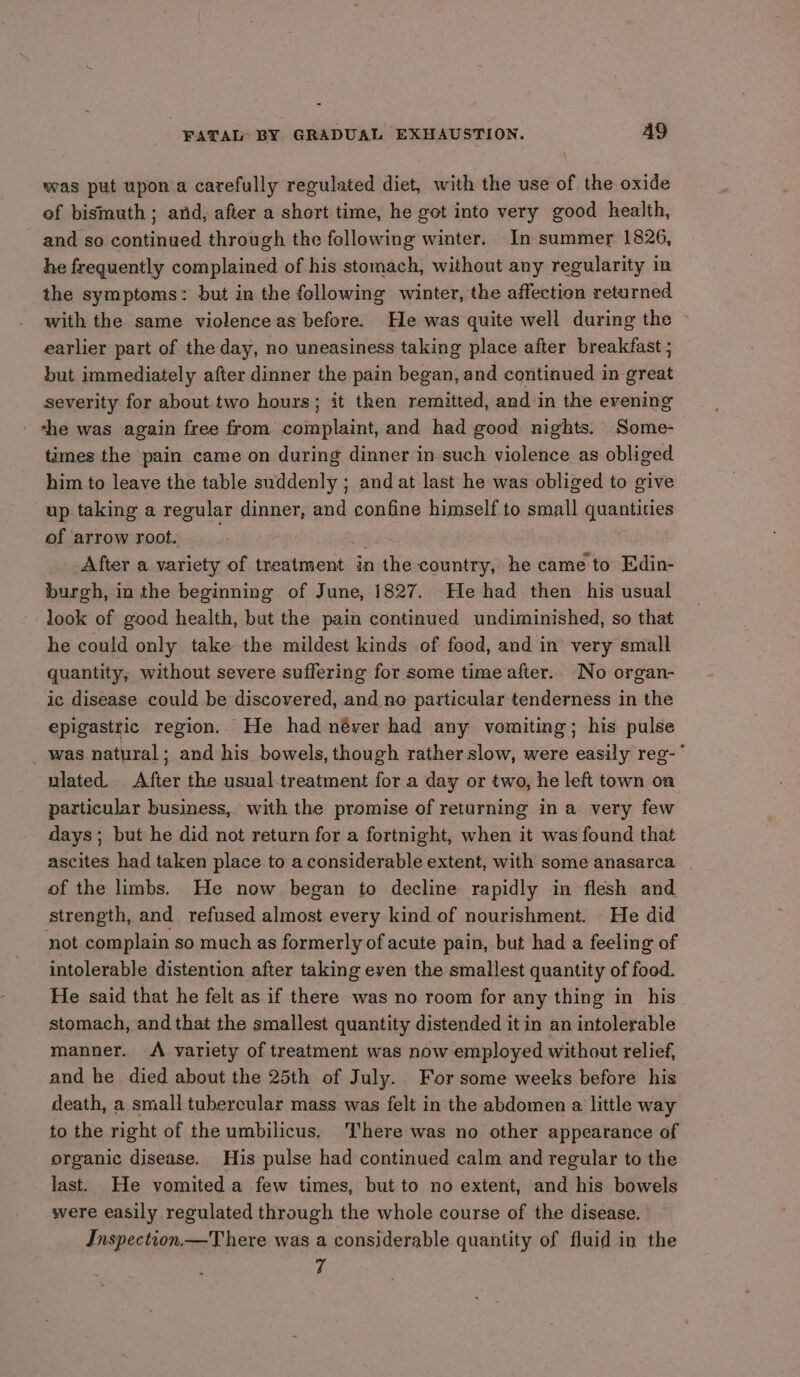 was put upon a carefully regulated diet, with the use of the oxide of bismuth; arid, after a short time, he got into very good health, and so continued through the following winter. In summer 1826, he frequently complained of his stomach, without any regularity in the symptoms: but in the following winter, the affection returned with the same violence as before. He was quite well during the earlier part of the day, no uneasiness taking place after breakfast ; but immediately after dinner the pain began, and continued in great severity for about.two hours; it then remitted, and in the evening - the was again free from complaint, and had good nights. Some- times the pain came on during dinner in such violence as obliged him to leave the table suddenly ; and at last he was obliged to give up taking a regular dinner, and confine himself to small quantities of arrow root. i, After a variety of treatment in the country, he came to Edin- burgh, in the beginning of June, 1827. He had then his usual look of good health, but the pain continued undiminished, so that he could only take the mildest kinds of food, and in very small quantity, without severe suffering for some time after.. No organ- ic disease could be discovered, and no particular tenderness in the epigastric region. He had néver had any vomiting; his pulse _ was natural ; and his bowels, though rather slow, were easily reg- ulated. After the usual-treatment for a day or two, he left town on particular business, with the promise of returning in a very few days; but he did not return for a fortnight, when it was found that ascites had taken place to a considerable extent, with some anasarca | of the limbs. He now began to decline rapidly in flesh and strength, and refused almost every kind of nourishment. He did not complain so much as formerly of acute pain, but had a feeling of intolerable distention after taking even the smallest quantity of food. He said that he felt as if there was no room for any thing in his stomach, and that the smallest quantity distended it in an intolerable manner. A variety of treatment was now employed without relief, and he died about the 25th of July. For some weeks before his death, a small tubercular mass was felt in the abdomen a little way to the right of the umbilicus. There was no other appearance of organic disease. His pulse had continued calm and regular to the last. He vomited a few times, but to no extent, and his bowels were easily regulated through the whole course of the disease. Inspection—There was a considerable quantity of fluid in the