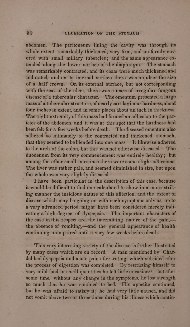 abdomen. The peritoneum lining the cavity was through its whole extent remarkably thickened, very firm, and uniformly cov- ered with small miliary tubercles; and the same appearance ex- tended along the lower surface of the diaphragm. The stomach was remarkably contracted, and its coats were much thickened and indurated, and on its internal surface there was an ulcer the size of a half crown. On its external surface, but not corresponding with the seat of the ulcer, there was a mass of irregular fungous disease of a tubercular character. The omentum presented a large mass of a tubercular structure, of nearly cartilaginous hardness, about four inches in extent, and in some places about an inch in thickness. - The right extremity of this mass had formed an adhesion to the par- ietes of the abdomen, and it was at this spot that the hardness had been felt for a few weeks before death. Thediseased omentum also adhered so intimately to the contracted and thickened stomach, that they seemed to be blended into one mass. It likewise adhered to the arch of the colon, but this was not otherwise diseased. The duodenum from its very commencement was entirely healthy; but among the other small intestines there were some slight adhesions. The liver was rather pale, and seemed diminished in size, but upon the whole was very slightly diseased. I have been particular in the description of this case, because it would be difficult to find one calculated to show in a more strik- ing manner the insidious nature of this affection, and the extent of disease which may be going on with such symptoms only as, up to a very advanced period, might have been considered merely indi- cating a high degree of dyspepsia. The important characters of the case in this respect are, the intermitting nature of the pain,— the absence of vomiting,—and the general appearance of health continuing unimpaired until a very few weeks before death. This very interesting variety of the disease is farther illustrated by many cases which are on record. A man mentioned by Char- del had dyspepsia and acute pain after -eating, which subsided after the process of digestion was completed. By restricting himself to very mild food in small quantities he felt little uneasiness; but after some time, without any change in the symptoms, he lost strength so much that he was confined to bed. His appetite continued, but he was afraid to satisfy it; he had very little nausea, and did not vomit above two or three times during his illness which contin-