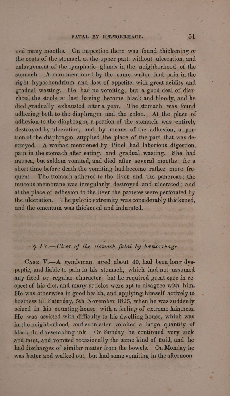 ued many months. On inspection there was found thickening of the coats of the stomach at the upper part, without ulceration, and enlargement of the lymphatic glands in the neighborhood of the stomach. A-man mentioned by the same writer had pain in the right hypochondrium and loss of appetite, with great acidity and gradual wasting. He had no vomiting, but a good deal of diar- rhea, the stools at last having become black and bloody, and he died gradually exhausted aftera year. The stomach was found adhering both to the diaphragm and the colon, At the place of adhesion to the diaphragm, a portion of the stomach was entirely destroyed by ulceration, and, by means of the adhesion, a_por- tion of the diaphragm supplied the place of the part that was de- stroyed.. A woman mentioned by Pinel had laborious digestion, pain in the stomach after eating, and gradual wasting. She had nausea, but seldom vomited, and died after several months; fora _ short time before death the vomiting had become rather more fre- quent. The stomach adhered to the liver and the pancreas; the mucous membrane was irregularly destroyed and ulcerated; and at the place of adhesion to the liver the parietes were perforated by the ulceration. The pyloric extremity was considerably thickened, and the omentum was thickened and indurated. ~§ IV.—Ulcer of the stomach fatal by hamorrhage. Case V.—A gentleman, aged about 40, had been long dys- peptic, and liable to pain in his stomach, which had not assumed any fixed or regular character; but he required great care in re- spect of his diet, and many articles were apt to disagree with him. He was otherwise in good health, and applying himself actively to business till Saturday, 5th November 1825, when he was suddenly seized in his counting-house with a feeling of extreme faintness. He was assisted with difficulty to his dwelling-house, which was in the neighborhood, and soon after vomited a large quantity of black fluid resembling ink. On Sunday he continued very sick and faint, and vomited occasionally the same kind of fluid, and he had discharges of similar matter from the bowels. On Monday he was better and walked out, but had some vomiting in the afternoon.