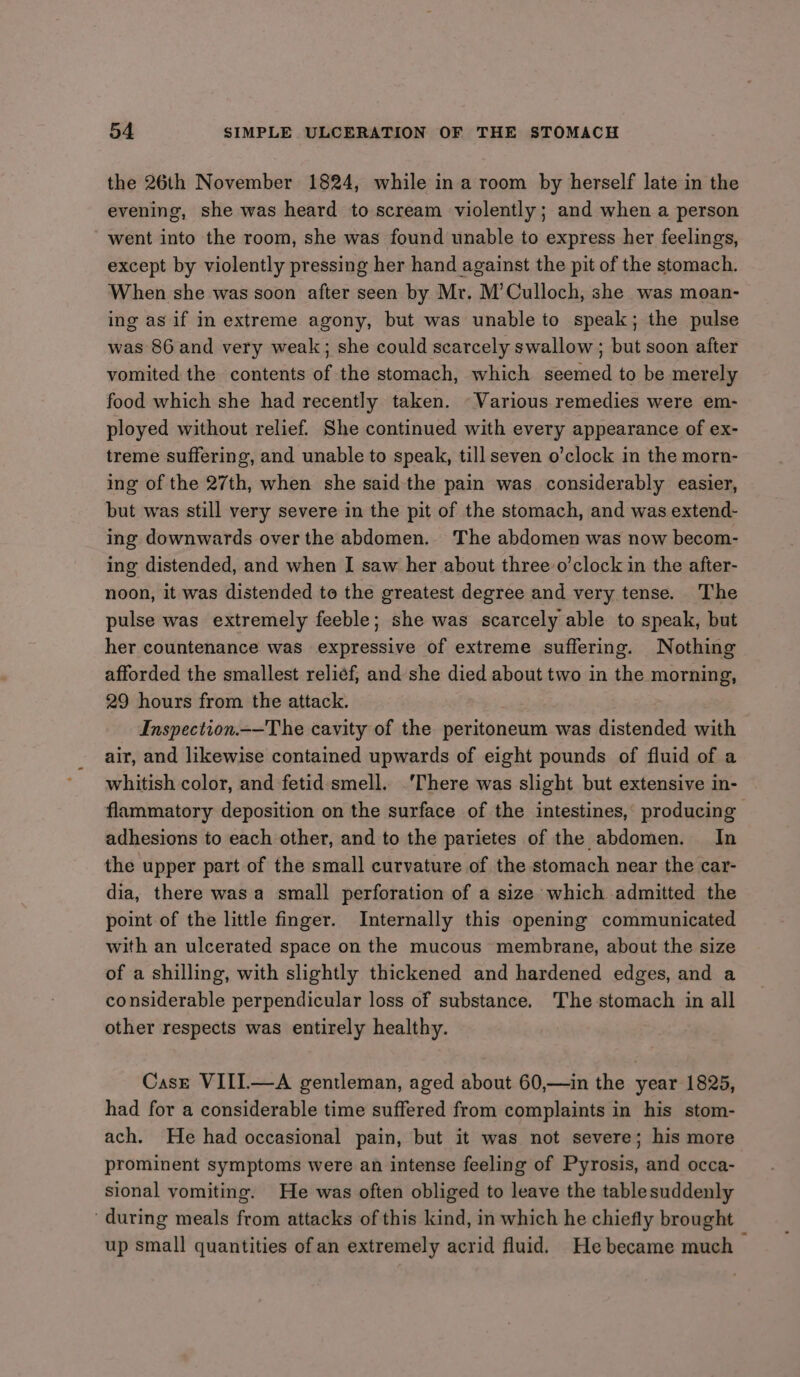 the 26th November 1824, while ina room by herself late in the evening, she was heard to scream violently; and when a person went into the room, she was found unable to express her feelings, except by violently pressing her hand against the pit of the stomach. When she was soon after seen by Mr. M’Culloch, she was moan- ing as if in extreme agony, but was unable to speak; the pulse was 86 and very weak; she could scarcely swallow ; but soon after vomited the contents of the stomach, which seemed to be merely food which she had recently taken. - Various remedies were em- ployed without relief. She continued with every appearance of ex- treme suffering, and unable to speak, till seven o’clock in the morn- ing of the 27th, when she said the pain was considerably easier, but was still very severe in the pit of the stomach, and was extend- ing downwards over the abdomen. The abdomen was now becom- ing distended, and when I saw her about three o’clock in the after- noon, it was distended to the greatest degree and very tense. The pulse was extremely feeble; she was scarcely able to speak, but her countenance was expressive of extreme suffering. Nothing afforded the smallest reliéf, and she died about two in the morning, 29 hours from the attack. Inspection.~—The cavity of the peritoneum was distended with air, and likewise contained upwards of eight pounds of fluid of a whitish color, and fetid smell. ‘There was slight but extensive in- flammatory deposition on the surface of the intestines, producing adhesions to each other, and to the parietes of the abdomen. In the upper part of the small curvature of the stomach near the car- dia, there was a small perforation of a size which admitted the point of the little finger. Internally this opening communicated with an ulcerated space on the mucous membrane, about the size of a shilling, with slightly thickened and hardened edges, and a considerable perpendicular loss of substance. The stomach in all other respects was entirely healthy. Cast VIII—A gentleman, aged about 60,—in the year 1825, had for a considerable time suffered from complaints in his stom- ach. He had occasional pain, but it was not severe; his more prominent symptoms were an intense feeling of Pyrosis, and occa- sional vomiting. He was often obliged to leave the tablesuddenly during meals from attacks of this kind, in which he chiefly brought up small quantities of an extremely acrid fluid. He became much &gt;