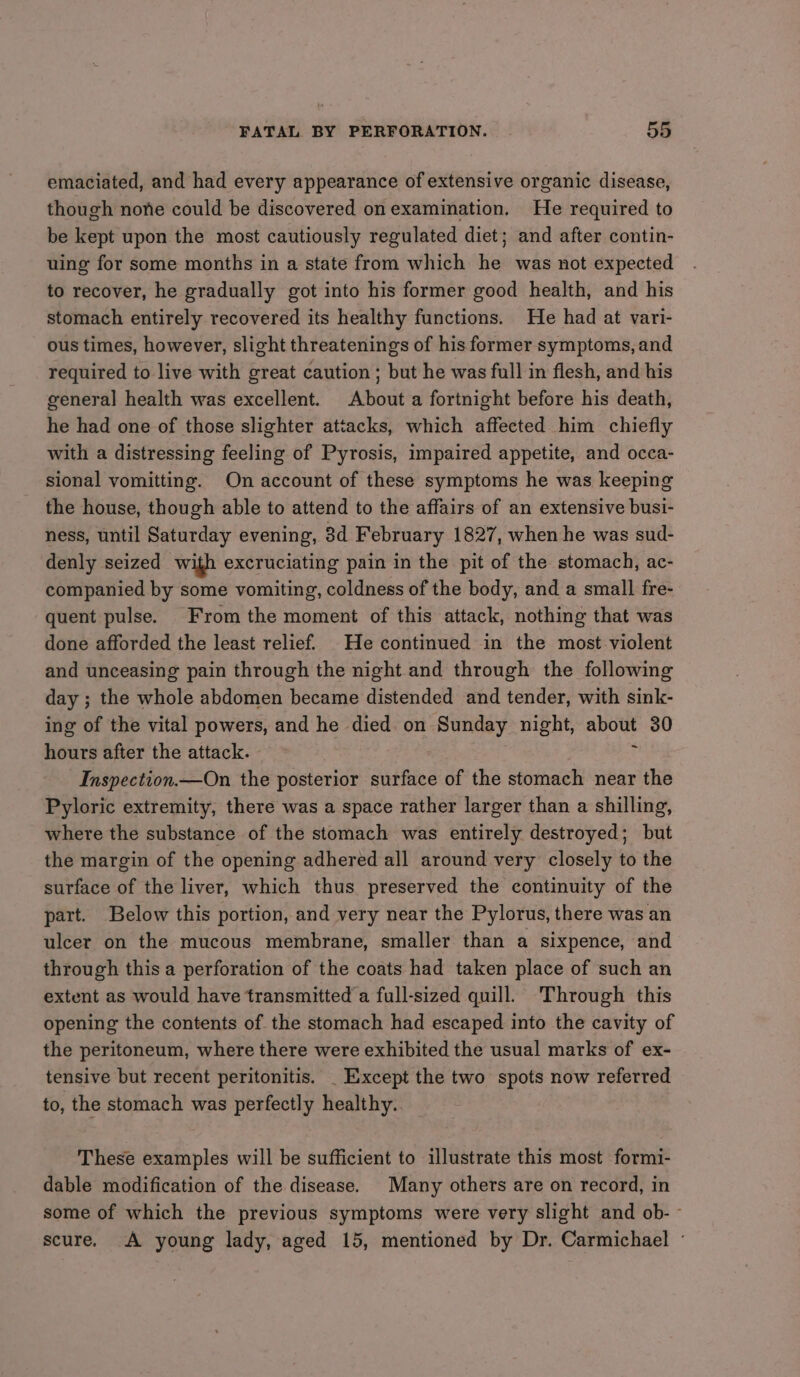 emaciated, and had every appearance of extensive organic disease, though none could be discovered on examination. He required to be kept upon the most cautiously regulated diet; and after contin- uing for some months in a state from which he was not expected to recover, he gradually got into his former good health, and his stomach entirely recovered its healthy functions. He had at vari- ous times, however, slight threatenings of his former symptoms, and required to live with great caution ; but he was full in flesh, and his general health was excellent. About a fortnight before his death, he had one of those slighter attacks, which affected him chiefly with a distressing feeling of Pyrosis, impaired appetite, and occa- sional vomitting. On account of these symptoms he was keeping the house, though able to attend to the affairs of an extensive busi- ness, until Saturday evening, 3d February 1827, when he was sud- denly seized with excruciating pain in the pit of the stomach, ac- companied by some vomiting, coldness of the body, and a small fre- quent pulse. From the moment of this attack, nothing that was done afforded the least relief. He continued in the most violent and unceasing pain through the night and through the following day ; ; the whole abdomen became distended and tender, with sink- ing of the vital powers, and he died on Sunday night, si tNi 30 hours after the attack. Inspection.—On the posterior surface of the stomach near the Pyloric extremity, there was a space rather larger than a shilling, where the substance of the stomach was entirely destroyed; but the margin of the opening adhered all around very closely to the surface of the liver, which thus preserved the continuity of the part. Below this portion, and very near the Pylorus, there was an ulcer on the mucous membrane, smaller than a sixpence, and through this a perforation of the coats had taken place of such an extent as would have transmitted a full-sized quill. Through this opening the contents of the stomach had escaped into the cavity of the peritoneum, where there were exhibited the usual marks of ex- tensive but recent peritonitis. _ Except the two spots now referred to, the stomach was perfectly healthy. These examples will be sufficient to illustrate this most formi- dable modification of the disease. Many others are on record, in some of which the previous symptoms were very slight and ob- - scure. A young lady, aged 15, mentioned by Dr. Carmichael ~