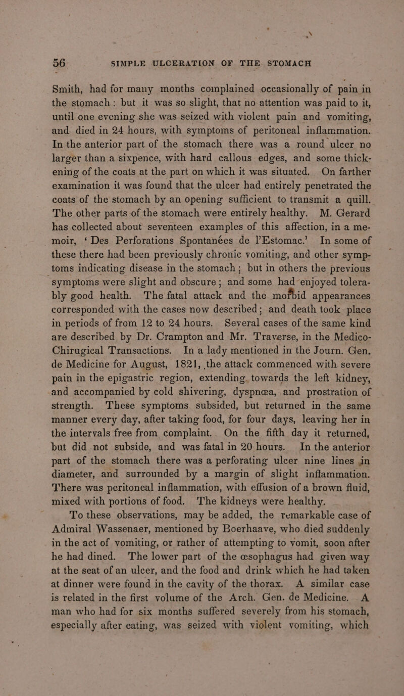 Smith, had for many months complained occasionally of pain in the stomach: but it was so slight, that no attention was paid to it, until one evening she was seized with violent pain and vomiting, and. died in 24 hours, with symptoms of peritoneal inflammation. In the anterior part of the stomach there was a round ulcer no larger than a sixpence, with hard callous edges, and some thick- ening of the coats at the part on which it was situated. On farther examination it was found that the ulcer had entirely penetrated the coats of the stomach by an opening sufficient to transmit a quill. The other parts of the stomach were entirely healthy. M. Gerard has collected about seventeen examples of this affection, in a me- -moir, ‘Des Perforations Spontanées de Estomac.’ In some of these there had been previously chronic vomiting, and other symp- toms indicating disease in the stomach; but in others the previous “symptoms were slight and obscure; and some had enjoyed tolera- bly good health. The fatal attack and the mofbid appearances corresponded with the cases now described; and death took place in periods of from 12 to 24 hours. Several cases of the same kind are described by Dr. Crampton and Mr. Traverse, in the Medico- Chirugical Transactions. In a lady mentioned in the Journ. Gen. de Medicine for August, 1821, the attack commenced with severe pain in the epigastric region, extending. towards the left kidney, and accompanied by cold shivering, dyspnea, and prostration of strength. These symptoms subsided, but returned in the same manner every day, after taking food, for four days, leaving her in the intervals free from complaint.. On the fifth day it returned, but did not subside, and was fatal in 20 hours. In the anterior- part of the stomach there was a perforating ulcer nine lines in diameter, and surrounded by a margin of slight inflammation. There was peritoneal inflammation, with effusion of a brown fluid, mixed with portions of food. The kidneys were healthy. To these observations, may be added, the remarkable case of Admiral Wassenaer, mentioned by Boerhaave, who died suddenly in the act of vomiting, or rather of attempting to vomit, soon after he had dined. The lower part of the esophagus had given way at the seat of an ulcer, and the food and drink which he had taken at dinner were found in the cavity of the thorax. A similar case is related in the first volume of the Arch. Gen. de Medicine. A man who had for six months suffered severely from his stomach, especially after eating, was seized with violent vomiting, which