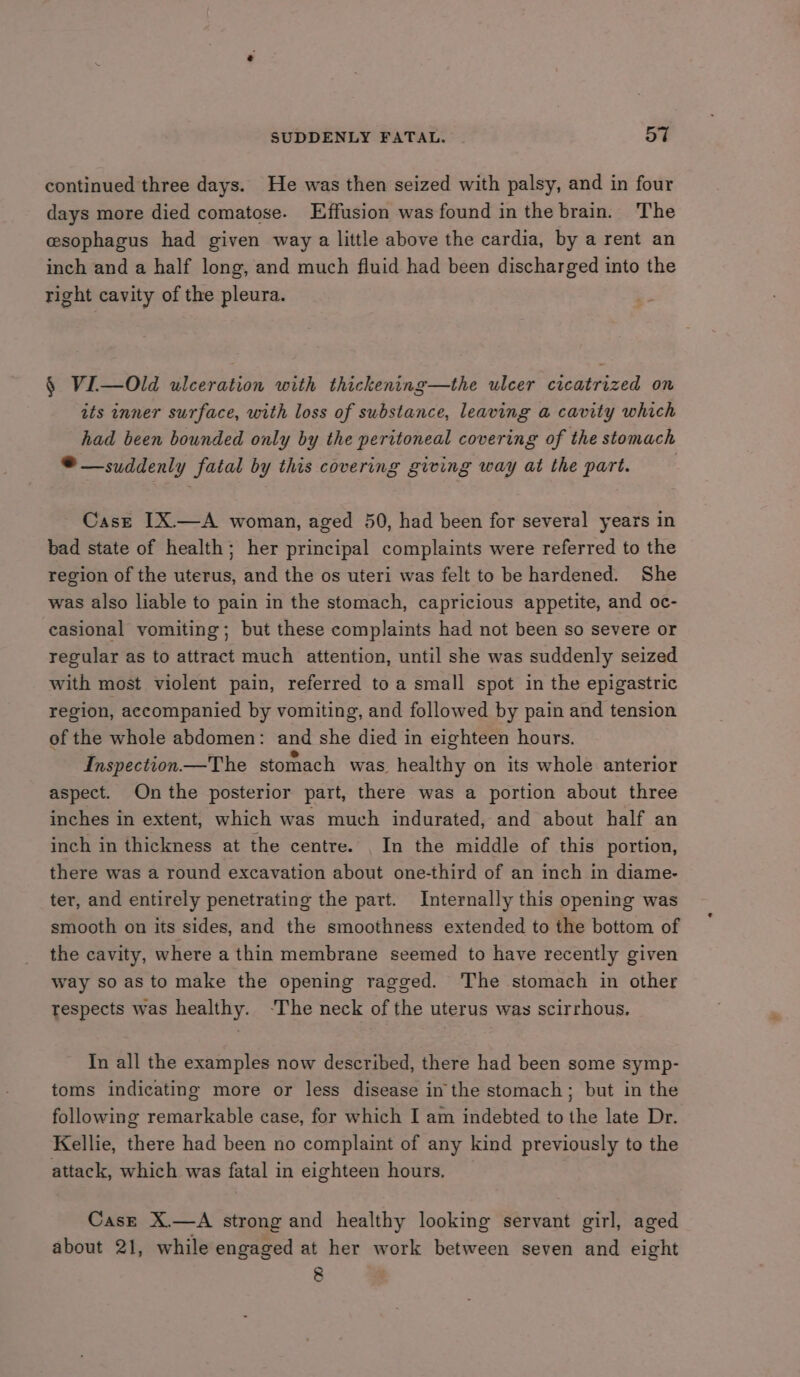 SUDDENLY FATAL. St continued three days. He was then seized with palsy, and in four days more died comatose. Effusion was found in the brain. The esophagus had given way a little above the cardia, by a rent an inch and a half long, and much fluid had been discharged into the right cavity of the pleura. § VI—Old ulceration with thickening—the ulcer cicatrized on its inner surface, with loss of substance, leaving a cavity which had been bounded only by the peritoneal covering of the stomach *®— suddenly fatal by this covering giving way at the part. Case [X.—A woman, aged 50, had been for several years in bad state of health; her principal complaints were referred to the region of the uterus, and the os uteri was felt to be hardened. She was also liable to pain in the stomach, capricious appetite, and oc- casional vomiting; but these complaints had not been so severe or regular as to attract much attention, until she was suddenly seized with most violent pain, referred to a small spot in the epigastric region, accompanied by vomiting, and followed by pain and tension of the whole abdomen: and she died in eighteen hours. Inspection—The stomach was healthy on its whole anterior aspect. On the posterior part, there was a portion about three inches in extent, which was much indurated, and about half an inch in thickness at the centre. _ In the middle of this portion, there was a round excavation about one-third of an inch in diame- ter, and entirely penetrating the part. Internally this opening was smooth on its sides, and the smoothness extended to the bottom of the cavity, where a thin membrane seemed to have recently given way so as to make the opening ragged. The stomach in other respects was healthy. -The neck of the uterus was scirrhous. In all the examples now described, there had been some symp- toms indicating more or less disease in the stomach; but in the following remarkable case, for which I am indebted to the late Dr. Kellie, there had been no complaint of any kind previously to the attack, which was fatal in eighteen hours. Casz X.—A strong and healthy looking servant girl, aged about 21, while engaged at her work between seven and eight