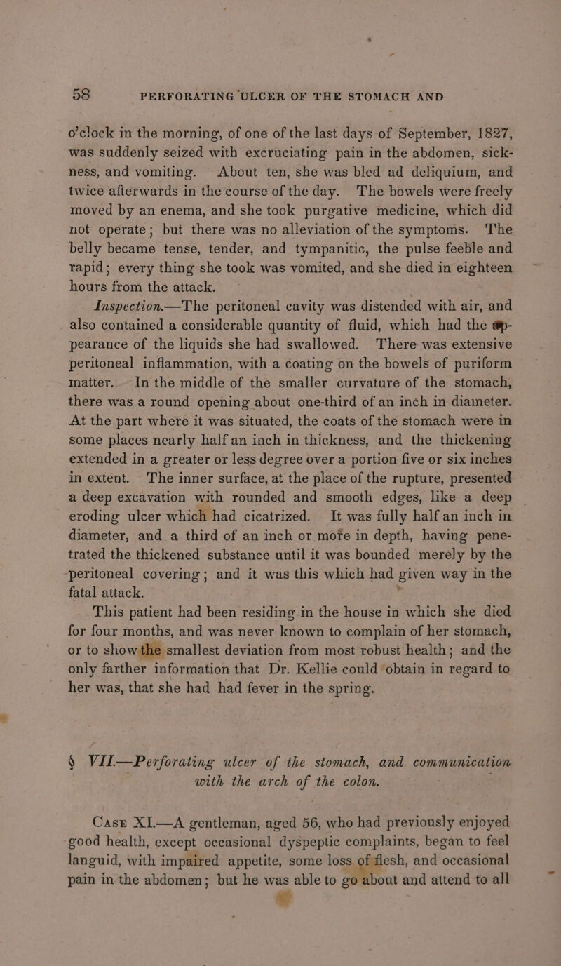 o'clock in the morning, of one of the last days of September, 1827, was suddenly seized with excruciating pain in the abdomen, sick- ness, and vomiting. About ten, she was bled ad deliquium, and twice afterwards in the course of the day. The bowels were freely moved by an enema, and she took purgative medicine, which did not operate; but there was no alleviation of the symptoms. The belly became tense, tender, and tympanitic, the pulse feeble and rapid; every thing she took was vomited, and she died in eighteen hours from the attack. Inspection —The peritoneal cavity was distended with air, and also contained a considerable quantity of fluid, which had the a@p- pearance of the liquids she had swallowed. There was extensive peritoneal inflammation, with a coating on the bowels of puriform matter. In the middle of the smaller curvature of the stomach, there was a round opening about one-third of an inch in diameter. At the part where it was situated, the coats of the stomach were in some places nearly half an inch in thickness, and the thickening extended in a greater or less degree over a portion five or six inches in extent. The inner surface, at the place of the rupture, presented a deep excavation with rounded and smooth edges, like a deep eroding ulcer which had cicatrized. It was fully half an inch in diameter, and a third of an inch or mofe in depth, having pene- trated the thickened substance until it was bounded merely by the -peritoneal covering; and it was this which had given way in the fatal attack. ‘ This patient had been residing in the house in which she died for four months, and was never known to complain of her stomach, or to show the smallest deviation from most robust health; and the only farther information that Dr. Kellie could obtain in regard to her was, that she had had fever in the spring. § Vil—Perforating ulcer of the stomach, and communication with the arch of the colon. Caszr XI.—A gentleman, aged 56, who had previously enjoyed ‘good health, except occasional dyspeptic complaints, began to feel languid, with impaired appetite, some loss of flesh, and occasional pain in the abdomen; but he was able to go about and attend to all a