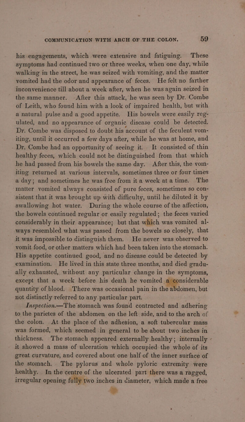 his engagements, which were extensive and fatiguing. These symptoms had continued two or three weeks, when one day, while walking in the street, he was seized with vomiting, and the matter vomited had the odor and appearance of feces. He felt no farther inconvenience till about a week after, when he was again seized in the same manner. After this attack, he was seen by Dr. Combe of Leith, who found him with a look of impaired health, but with a natural pulse and a good appetite. His bowels were easily reg- ulated, and no appearance of organic disease could be detected. Dr. Combe was disposed to doubt his ‘account of the feculent vom- iting, until it occurred a few days after, while he was at home, and Dr. Combe had an opportunity of seeing it. It consisted of thin healthy feces, which could not be distinguished from that which he had passed from his bowels the same day. After this, the vom- iting returned at various intervals, sometimes three or four times a day; and sometimes he was free from it a week ata time. The matter vomited always consisted of pure feces, sometimes so con- sistent that it was brought up with difficulty, until he diluted it by swallowing hot water. During the whole course of the affection, the bowels continued regular or easily regulated; the feces varied considerably in their appearance; but that which was vomited al- ways resembled what was passed from the bowels so closely, that it was impossible to distinguish them. _ He never was observed to vomit food, or other matters which had been taken into the stomach. His appetite continued good, and no disease could be detected by examination. He lived in this state three months, and died gradu- ally exhausted, without any particular change in the symptoms, except that a week before his death he vomited a considerable quantity of blood. There was occasional pain in the abdomen, but not distinctly referred to any particular part. Inspection.—The stomach was found contracted and adhering to the parietes of the abdomen on the left side, and to the arch of the colon. At the place of the adhesion, a soft tubercular mass was formed, which seemed in general to be about two inches in thickness. The stomach appeared externally healthy; internally it showed a mass of ulceration which occupied the whole of its great curvature, and covered about one half of the inner surface of the stomach. The pylorus and whole pyloric extremity were healthy. In the centre of the ulcerated part there was a ragged, irregular opening fully two inches in diameter, which made a free » \