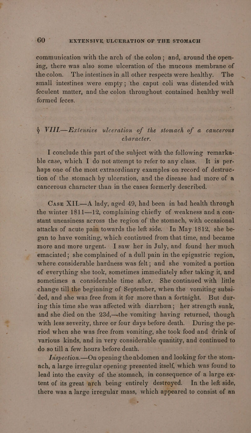 communication with the arch of the colon; and, around the open- ing, there was also some ulceration of the mucous membrane of thecolon. The intestines in all other respects were healthy. The small intestines were empty; the caput coli was distended with feculent matter, and the colon throughout contained healthy well formed feces. § Vill—Exztensive ulceration of the stomach of a cancerous character. I conclude this part of the subject with the following remarka- ble case, which I do not attempt to refer to any class. It is per- haps one of the most extraordinary examples on record of destruc- tion of the stomach by ulceration, and the disease had more of a cancerous character than in the cases formerly described. Casz XII.—A lady, aged 49, had been in bad health through the winter 1811—12, complaining chiefly of weakness and a con- stant uneasiness across the region of the stomach, with occasional attacks of acute pain towards the left side. In May 1812, she be- gan to have vomiting, which continued from that time, and became more and more urgent. I saw her in July, and found her much emaciated; she complained of a dull pain in the epigastric region, where considerable hardness was felt; and she vomited a portion of everything she took, sometimes immediately after taking it, and sometimes a considerable time after. She continued with little change till the beginning of September, when the vomiting subsi- ‘ded, and she was free from it for more than a fortnight. But dur- ing this time she was affected with diarrhea; her strength sunk, and she died on the 23d,—-the vomiting having returned, though with less severity, three or four days before death. During the pe- riod when she was free from vomiting, she took food and drink of various kinds, and in very considerable quantity, and continued to do so till a few hours before death. Inspection.—On opening the abdomen and looking for the stom- ach, a large irregular opening presented itself, which was found to lead into the cavity of the stomach, in consequence of a large ex- tent of its great arch being entirely destroyed. In the left side, there was a large irregular mass, which appeared to consist of an ° ~