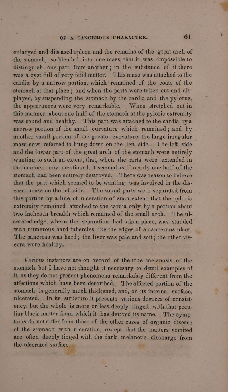 enlarged and diseased spleen and the remains of the great arch of the stomach, so blended into one mass, that it was impossible to distinguish one part from another; in the substance of it there was a cyst full of very fetid matter. This mass was attached to the cardia by a narrow portion, which: remained of the coats of the stomach at that place; and when the parts were taken out and dis- played, by suspending the stomach by the cardia and the pylorus, the appearances were very remarkable. When stretched out in this manner, about one half of the stomach at the pyloric extremity was sound and healthy. This part was attached to the cardia bya narrow portion of the small curvature which remained; and by another small portion of the greater curvature, the large irregular mass now referred to hung down on the left side. ‘he left side and the lower part of the great arch of the stomach were entirely wanting to such an extent, that, when the parts were extended in the manner now mentioned, it seemed as if nearly one half of the stomach had been entirely destroyed. There was reason to believe that the part which seemed to be wanting was involved in the dis- eased mass on the left side. The sound parts were separated from this portion by a line of ulceration of such extent, that the pyloric extremity remained aitached to the cardia only bya portion about two inches in breadth which remained of the small arch. The ul- cerated edge, where the separation had taken place, was studded with numerous hard tubercles like the edges of a cancerous ulcer. The pancreas was hard; the liver was pale and soft; the other vis- cera were healthy. / Various instances are on record of the true melanosis of the stomach, but I have not thought it necessary to detail examples of it, as they do not present phenomena remarkably different from the affections which have been described. Theaffected portion of the stomach is generally much thickened, and, on its internal surface, ulcerated. In its structure it presents various degrees of consist- ency, but the whole is more or less deeply tinged with that pecu- liar black matter from which it has derived its name. The symp- toms do not differ from those of the other cases of organic disease of the stomach with ulceration, except that the matters vomited are often deeply tinged with the dark melanotic discharge from the ulcerated surface. » : ae
