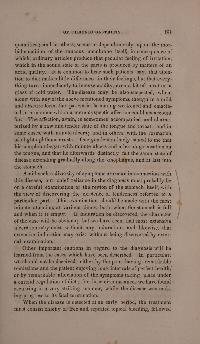 quantities ; and in others, seems to depend merely upon the mor- bid condition of the mucous membrane itself, in consequence of which, ordinary articles produce that peculiar feeling of irritation, which in the sound state of the parts is produced by matters of an acrid quality. It is common to hear such patients say, that atten- tion to diet makes little difference in their feelings, but that every- thing turn immediately to intense acidity, even a bit of meat or a glass of cold water. The disease may be also suspected, when, along with any of the above mentioned symptoms, though in a mild and obscure form, the patient is becoming weakened and emacia- ted in a manner which a mere dyspeptic affection could not account for. The affection, again, is sometimes accompanied and charac- terized by a raw and tender state-of the tongue and throat; and in some cases, with minute ulcers; and in others, with the formation of slight aphthous crusts. One gentleman lately stated to me that his complaint began with minute ulcers and a burning sensation on the tongue, and that he afterwards distinctly felt the same state of disease extending gradually along the esophagus, and at last into the stomach. Amid such a diversity of symptoms as occur in connection with this disease, our chief reliance in the diagnosis must probably be on a careful examination of the region of the stomach itself, with the view of discovering the existence of tenderness referred to a particular part. This examination should be made with the most minute attention, at various times, both when the stomach is full and when it isempty. If induration be discovered, the character of the case will be obvious; but we have seen, that most extensive ulceration may exist without any induration; and likewise, that extensive induration may exist without being discovered by exter- nal examination. Other important cautions in regard to the diagnosis will be learned from the cases which have been described. In particular, we should not be deceived, either by the pain having remarkable or by remarkable alleviation of the symptoms taking place under occurring in a very asses manner, while the sities was mak- ing progress to its fatal termination. When the disease is detected at an early period, the treatment must consist chiefly of free and repeated topical bleeding, followed