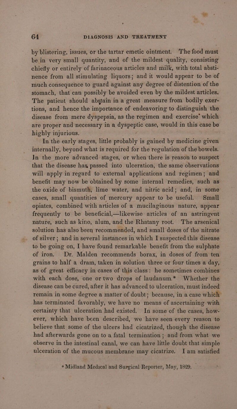 by blistering, issues, or the tartar emetic ointment. The food must be in very small quantity, and of the mildest quality, consisting chiefly or entirely of farinaceous articles and milk, with total absti- nence from all stimulating liquors; and it would appear to be of much consequence to guard against any degree of distention of the stomach, that can possibly be avoided even by the mildest articles. The patient should abstain in a great measure from bodily exer- tions, and hence the importance of endeavoring to distinguish the disease from mere dyspepsia, as the regimen and exercise’ which. are proper and necessary in a dyspeptic case, would in this case be highly injurious. / In the early stages, little probably is gained by medicine given internally, beyond what is required for the regulation of the bowels. In the more advanced stages, or when there is reason to suspect that the disease has passed into ulceration, the same observations will apply in regard to external applications and regimen; and benefit may now be obtained by some internal remedies, such as the oxide of bismuth, lime water, and nitric acid; and, in’ some cases, small quantities of mercury appear to be useful. Small opiates, combined with articles of a mucilaginous nature, appear frequently to be beneficial,—likewise articles of an astringent nature, such as kino, alum, and the Rhatany root. The arsenical solution has also been recommended, and small doses of the nitrate of silver; and in several instances in which I suspected this disease to be going on, I have found remarkable benefit from the sulphate of iron. Dr. Malden recommends borax, in doses of from ten grains to half a dram, taken in solution three or four times a day, as of great. efficacy in cases of this class: he sometimes combines with each dose, one or two drops of laudanum.* Whether the disease can be cured, after it has advanced to ulceration, must indeed remain in some degree a matter of doubt; because, in a case which has terminated favorably, we have no means of ascertaining with certainty that ulceration had existed. In some of the cases, how- ever, which have been described, we have seen every reason to believe that some of the ulcers had cicatrized, though the disease had afterwards gone on to a fatal termination; and from what we observe in the intestinal canal, we can have little doubt that simple ulceration of the mucous membrane may cicatrize. I am satisfied * Midland Medical and Surgical Reporter, May, 1829. P