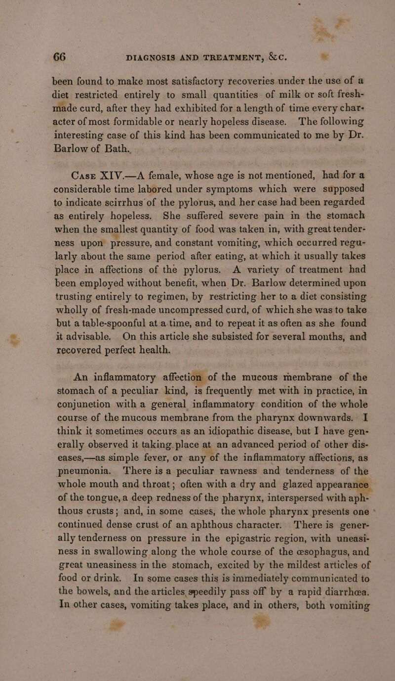 £% been found to make most satisfactory recoveries under the use of a diet restricted entirely to small quantities of milk or soft fresh- made curd, after they had exhibited for a length of time every char- acter of most formidable or nearly hopeless disease. The following interesting case of this kind has been communicated to me by Dr. Barlow of Bath. } Casre XIV.—A female, whose age is not mentioned, had for a considerable time labored under symptoms which were supposed to indicate scirrhus of the pylorus, and her case had been regarded when the smallest quantity of food was taken in, with great tender- ness upon pressure, and constant vomiting, which occurred regu- larly about the same period after eating, at which it usually takes place in affections of the pylorus. A variety of treatment had been employed without benefit, when Dr. Barlow determined upon trusting entirely to regimen, by restricting her to a diet consisting wholly of fresh-made uncompressed curd, of which she was to take but a table-spoonful at-a time, and to repeat it as often as she found it advisable. On this article she subsisted for several months, and recovered perfect health. An inflammatory affection of the mucous membrane of the stomach of a peculiar kind, is frequently met with in practice, in conjunetion with a general inflammatory condition of the whole course of the mucous membrane from the pharynx downwards. I think it sometimes occurs as an idiopathic disease, but I have gen- erally observed it taking place at an advanced period of other dis- eases,—as simple fever, or any of the inflammatory affections, as pneumonia. There is a peculiar rawness and tenderness of the whole mouth and throat; often with a dry and glazed appearance of the tongue, a deep redness of the pharynx, interspersed with aph- thous crusts; and, in some cases, the whole pharynx presents one ° continued dense crust of an aphthous character. There is gener- ally tenderness on pressure in the epigastric region, with uneasi- ness in swallowing along the whole course of the esophagus, and great uneasiness in the stomach, excited by the mildest articles of food or drink. In some cases this is immediately communicated to the bowels, and the articles speedily pass off by a rapid diarrhea. In other cases, vomiting takes place, and in others, both vomiting a bi
