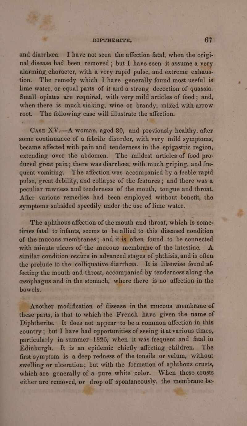 and diarrhea. I have not seen the affection fatal, when the origi- nal disease had been removed; but I have seen it assume a very alarming character, with a very rapid pulse, and extreme exhaus- tion. ‘The remedy which I have generally found most useful is lime water, or equal parts of it and a strong decoction of quassia. Small opiates are required, with very mild articles of food; and, when there is much sinking, wine or brandy, mixed with arrow root. iid following case will illustrate the affection: Case XV.—A woman, aged 30, and previously healthy, after some continuance of a febrile disorder, with very mild symptoms, became affected with pain and tenderness in the epigastric region, extending over the abdomen. ‘The mildest articles of food pro- duced great pain; there was diarrhea, with much griping, and fre- quent vomiting. The affection was accompanied by a feeble rapid pulse, great debility, and collapse of the features ; and there was a peculiar rawness and tenderness of the mouth, tongue and throat. After various remedies had been employed without benefit, the symptoms subsided speedily under the use of lime water. The aphthous affection of the mouth and throat, which is some- times fatal to infants, seems to be allied to this diseased condition of the mucous membranes; and it is often found to be connected with minute ulcers of the mucous membrane of the intestine. A similar condition occurs in advanced stages of phthisis, and is often the prelude to the colliquative diarrhea. It is likewise found af- fecting the mouth and throat, accompanied by tenderness along the cesophagus and in the stomach, where there is no affection in the bowels. _ Another modification of disease in the mucous erate of these parts, is that to which the French have given the name of Diphtherite. It does not appear: to be a common affection in this country; but I have had opportunities of seeing it at various times, particularly in summer: 1826, when it was frequent and fatal in Edinburgh. It is an epidemic chiefly affecting children. The first symptom is a deep redness of the tonsils or velum, without swelling or ulceration; but with the formation of aphthous crusts, which are generally of a pure white color. When these crusts either are removed, or drop off spontaneously, the membrane be- ag . Sh.