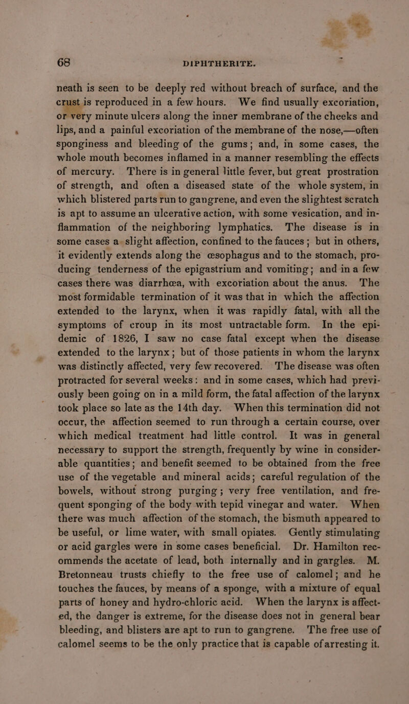 neath is seen to be deeply red without breach of surface, and the crust is reproduced in a few hours. We find usually excoriation, ott minute ulcers along the inner membrane of the cheeks and lips, and a painful excoriation of the membrane of the nose,—often sponginess and bleeding of the gums; and, in some cases, the whole mouth becomes inflamed in a manner resembling the effects of mercury. There is in general little fever, but great prostration of strength, and often a diseased state of the whole system, in which blistered parts run to gangrene, and even the slightest scratch is apt to assume an ulcerative action, with some vesication, and in- flammation of the neighboring lymphatics. The disease is in some cases a slight affection, confined to the fauces ; but in others, it evidently extends along the esophagus and to the stomach, pro- ducing tenderness of the epigastrium and vomiting; and ina few | cases there was diarrhea, with excoriation about the anus. The most formidable termination of it was that in which the affection extended to the larynx, when it was rapidly fatal, with all the symptoms of croup in its most untractable form. In the epi- demic of 1826, I saw no case fatal except when the disease extended to the larynx; but of those patients in whom the larynx was distinctly affected, very few recovered. The disease was often protracted for several weeks: and in some cases, which had previ- ously been going on in a mild form, the fatal affection of the larynx took place so late as the 14th day. When this termination did not occur, the affection seemed to run through a certain course, over which medical treatment. had little control. It was in general necessary to support the strength, frequently by wine in consider- able quantities; and benefit seemed to be obtained from the free use of the vegetable and mineral acids; careful regulation of the bowels, without strong purging; very free ventilation, and fre- quent sponging of the body with tepid vinegar and water. When there was much affection of the stomach, the bismuth appeared to be useful, or lime water, with small opiates. Gently stimulating or acid gargles were in some cases beneficial. Dr. Hamilton rec- ommends the acetate of lead, both internally and in gargles. M. Bretonneau trusts chiefly to the free use of calomel; and he touches the fauces, by means of a sponge, with a mixture of equal parts of honey and hydro-chloric acid. When the larynx is affect- ed, the danger is extreme, for the disease does not in general bear bleeding, and blisters are apt to run to gangrene. ‘The free use of calomel seems to be the only practice that is capable of arresting it.