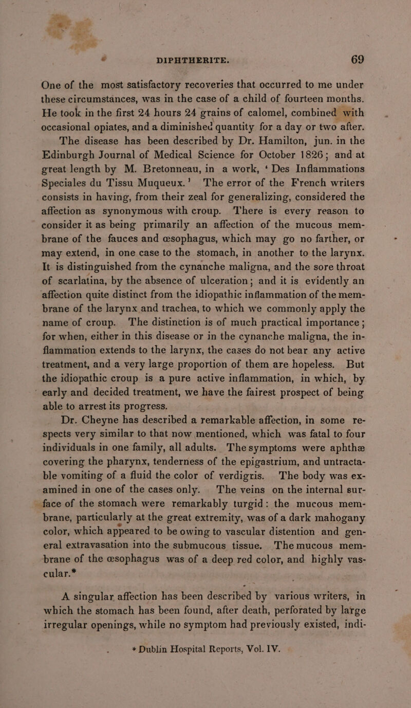 One of the most satisfactory recoveries that occurred to me under these circumstances, was in the case of a child of fourteen months. He took in the first 24 hours 24 grains of calomel, combined | with - occasional opiates, and a diminished quantity for a day or two after. The disease has been described by Dr. Hamilton, jun. in the Edinburgh Journal of Medical Science for October 1826; and at great length by M. Bretonneau, in a work, ‘ Des Inflammations Speciales du Tissu Muqueux.’ The error of the French writers consists in having, from their zeal for generalizing, considered the affection as synonymous with croup. There is every reason to consider it as being primarily an affection of the mucous mem- brane of the fauces and esophagus, which may go no farther, or may extend, in one case to the stomach, in another to the larynx. It is distinguished from the cynanche maligna, and the sore throat of scarlatina, by the absence of ulceration; and it is evidently an affection quite distinct from the idiopathic inflammation of the mem- brane of the larynx and trachea, to which we commonly apply the name of croup. The distinction is of much practical importance ; for when, either in this disease or in the cynanche maligna, the in- flammation extends to the larynx, the cases do not bear any active treatment, and a very large proportion of them are hopeless. But the idiopathic croup is a pure active inflammation, in which, by early and decided treatment, we have the fairest prospect of being able to arrest its progress. Dr. Cheyne has described a remarkable affection, in some _ re- spects very similar to that now mentioned, which was fatal to four individuals in one family, all adults. Thesymptoms were aphthe covering the pharynx, tenderness of the epigastrium, and untracta- ble vomiting of a fluid the color of verdigris. The body was ex- amined in one of the cases only. . The veins on the internal sur- face of the stomach were remarkably turgid: the mucous mem- brane, particularly at the great extremity, was of a dark mahogany color, which appeared to be owing to vascular distention and gen- eral extravasation into the submucous tissue. The mucous mem- brane of the esophagus was of a deep red color, and highly vas- cular.* - A singular affection has been described by various writers, in which the stomach has been found, after death, perforated by large irregular openings, while no symptom had previously existed, indi- * Dublin Hospital Reports, Vol. 1V.