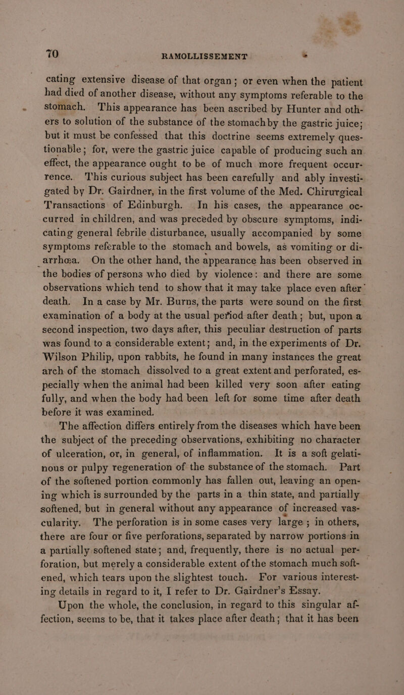 cating extensive disease of that organ; or even when the patient had died of another disease, without any symptoms referable to the stomach. This appearance has been ascribed by Hunter and oth- ers to solution of the substance of the stomachby the gastric juice; but it must be confessed that this doctrine seems extremely ques- tionable; for, were the gastric juice capable of producing such an effect, the appearance ought to be of much more frequent occur- rence. ‘This curious subject has been carefully and ably investi- gated by Dr. Gairdner, in the first volume of the Med. Chirurgical Transactions of Edinburgh. In his cases, the appearance oc- curred in children, and was preceded by obscure symptoms, indi- cating general febrile disturbance, usually accompanied by some symptoms referable to the stomach and bowels, as vomiting or di- _arrh@a. On the other hand, the appearance has been observed in the bodies of persons who died by violence: and there are some observations which tend to show that it may take place even after’ death. Ina case by Mr. Burns, the parts were sound on the first examination of a body at the usual period after death; but, upon a second inspection, two days after, this peculiar destruction of parts was found to a considerable extent; and, in the experiments of Dr. Wilson Philip, upon rabbits, he found in many instances the great arch of the stomach dissolved to a great extent and perforated, es- pecially when the animal had been killed very soon after eating fully, and when the body had been left for some time after death before it was examined. The affection differs entirely from the diseases which have been the subject of the preceding observations, exhibiting no character of ulceration, or, in general, of inflammation. It is a soft gelati- nous or pulpy regeneration of the substance of the stomach. Part of the softened portion commonly has fallen out, leaving an open- ing which is surrounded by the parts in a thin state, and partially softened, but in general without any appearance of increased vas- cularity. The perforation is in some cases very large ; in others, there are four or five perforations, separated by narrow portions in a partially softened state; and, frequently, there is no actual per- foration, but merely a considerable extent of the stomach much soft- ened, which tears upon the slightest touch. For various interest- ing details in regard to it, I refer to Dr. Gairdner’s Essay. Upon the whole, the conclusion, in regard to this singular af- fection, seems to be, that it takes place after death; that it has been