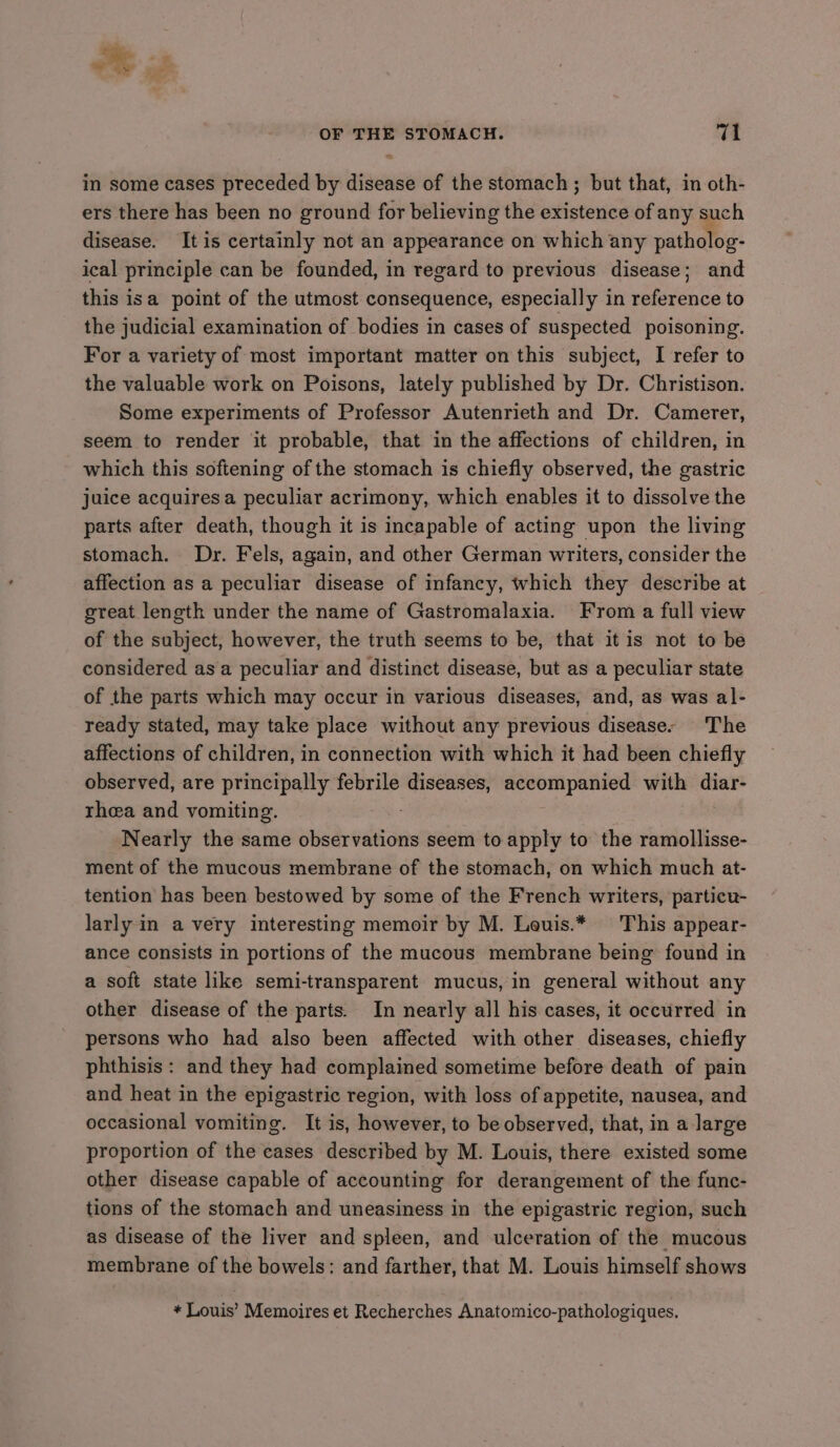 Fe. - a OF THE STOMACH. 14 in some cases preceded by disease of the stomach ; but that, in oth- ers there has been no ground for believing the existence of any such disease. It is certainly not an appearance on which any patholog- ical principle can be founded, in regard to previous disease; and this isa point of the utmost consequence, especially in reference to the judicial examination of bodies in cases of suspected poisoning. For a variety of most important matter on this subject, I refer to the valuable work on Poisons, lately published by Dr. Christison. Some experiments of Professor Autenrieth and Dr. Camerer, seem to render it probable, that in the affections of children, in which this softening of the stomach is chiefly observed, the gastric juice acquires a peculiar acrimony, which enables it to dissolve the parts after death, though it is incapable of acting upon the living stomach. Dr. Fels, again, and other German writers, consider the affection as a peculiar disease of infancy, which they describe at great length under the name of Gastromalaxia. From a full view of the subject, however, the truth seems to be, that it is not to be considered asa peculiar and distinct disease, but as a peculiar state of the parts which may occur in various diseases, and, as was al- ready stated, may take place without any previous disease- The affections of children, in connection with which it had been chiefly observed, are principally febrile diseases, accompanied with diar- rhea and vomiting. Nearly the same observations seem to apply to the ramollisse- ment of the mucous membrane of the stomach, on which much at- tention has been bestowed by some of the French writers, particu- larly in a very interesting memoir by M. Leuis.* This appear- ance consists in portions of the mucous membrane being found in a soft state like semi-transparent mucus, in general without any other disease of the parts. In nearly all his cases, it occurred in persons who had also been affected with other diseases, chiefly phthisis: and they had complained sometime before death of pain and heat in the epigastric region, with loss of appetite, nausea, and occasional vomiting. It is, however, to be observed, that, in a large proportion of the cases described by M. Louis, there existed some other disease capable of accounting for derangement of the func- tions of the stomach and uneasiness in the epigastric region, such as disease of the liver and spleen, and ulceration of the mucous membrane of the bowels: and farther, that M. Louis himself shows + Louis’ Memoires et Recherches Anatomico-pathologiques.