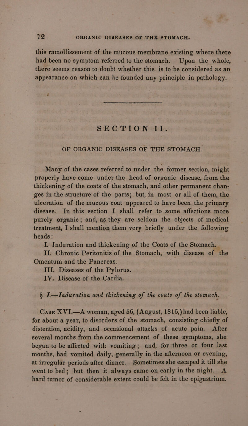 this ramollissement of the mucous membrane existing where there had been no symptom referred to the stomach. Upon the whole, there seems reason to doubt whether this is to be considered as an appearance on which can be founded any principle in pathology. SECTION II. OF ORGANIC DISEASES OF THE STOMACH. Many of the cases referred to under the former section, might properly have come under the head of organic disease, from the thickening of the coats of the stomach, and other permanent chan- ges in the structure of the parts; but, in most or all of them, the ulceration of the mucous coat appeared to have been. the primary disease. In this section I shall refer to some affections more purely organic; and, as they are seldom the objects of medical treatment, I shall mention them very briefly under the following heads : I. Induration and thickening of the Coats of the Stomach. II. Chronic Peritonitis of the Stomach, with disease of the Omentum and the Pancreas. a III. Diseases of the Pylorus. IV. Disease of the Cardia. § I—Induration and thickening of the coats of the stomach. Casze XVI.—A woman, aged 56, (August, 1816,) had been liable, for about a year, to disorders of the stomach, consisting chiefly of distention, acidity, and occasional attacks of acute pain. After several months from the commencement of these symptoms, she began to be affected with vomiting; and, for three or four last months, had vomited daily, generally in the afternoon or evening, at irregular periods after dinner. Sometimes she escaped it till she went to bed; but then it always came on early in the night. A hard tumor of considerable extent could be felt in the epigastrium.