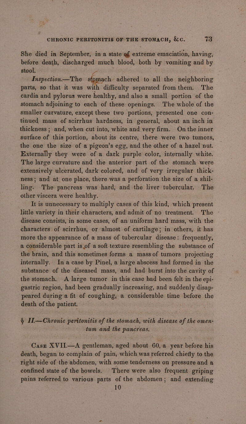 She died in September, in a state ef extreme emaciation, having, before death, discharged much blood, both by vomiting and by stool. ye Inspection.— The sto. ch adhered to all the neighboring parts, so that it was with difficulty separated from them. The cardia and pylorus were healthy, and also a small portion of the stomach adjoining to each of these openings. The whole of the smaller curvature, except these two portions, presented one con- tinued mass of scirrhus hardness, in general, about an inch in thickness ; and, when cut into, white and very firm. On the inner surface of this portion, about its centre, there were two tumors, the one the size of a pigeon’s egg, and the other of a hazel nut. Externally they were of a dark purple color, internally white. The large curvature and the anterior part of the stomach were extensively ulcerated, dark colored, and of very irregular thick- ness; and at. one place, there was a perforation the size of a shil- ling. The pancreas was hard, and the liver tubercular. The other viscera were healthy. It is unnecessary to multiply cases of ihits kind; which present little variety in their characters, and admit of no treatment. The disease consists, in some cases, of an uniform hard mass, with the characters of scirrhus, or almost of cartilage; in others, it has more the appearance of a mass of tubercular disease: frequently, a considerable part is.of a soft texture resembling the substance of the brain, and this sometimes forms a mass of tumors projecting internally. In a case by Pinel, a large abscess had formed in the substance of the diseased mass, and had burst into the cavity of the stomach. A large tumor in this case had been felt:in the epi- gastric region, had been gradually increasing, and suddenly disap- peared during a fit of coughing, a considerable time before the death of the patient. § IL—Chronic peritonitis of the stomach, with disease of the omen- twm and the pancreas. Case XVIIL—A gentleman, aged about 60, a year before his death, began to complain of pain, which was referred chiefly to the right side of the abdomen, with some tenderness on pressure and a confined state of the bowels. There were also frequent griping pains referred to various parts of the abdomen; and extending 10