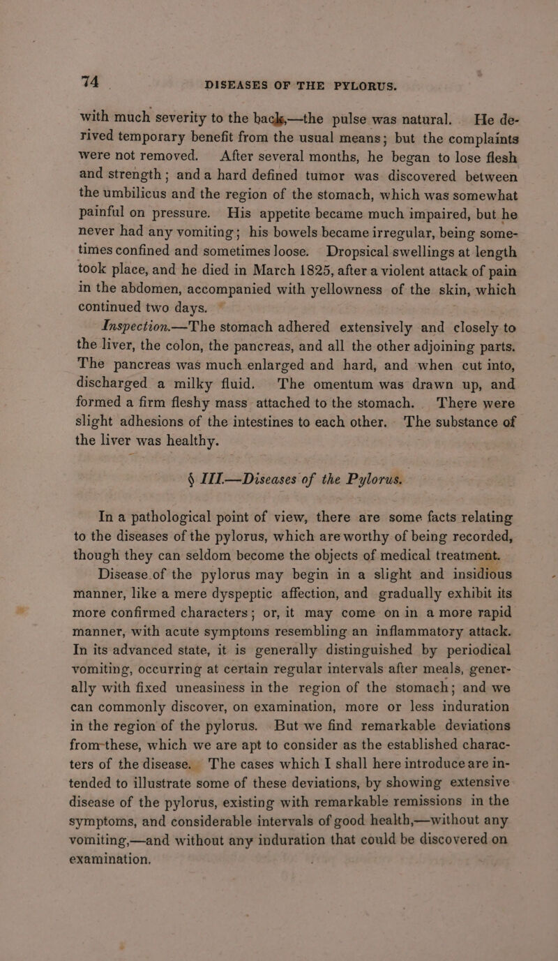 . DISEASES OF THE PYLORUS. with much severity to the hacls,—the pulse was natural. He de- rived temporary benefit from the usual means; but the complaints were not removed. After several months, es began to lose flesh and strength; anda hard defined tumor was discovered between the umbilicus and the region of the stomach, which was somewhat painful on pressure. His appetite became much impaired, but he never had any vomiting; his bowels became irregular, being some- times confined and sometimes loose. Dropsical swellings at length took place, and he died in March 1825, after a violent attack of pain in the abdomen, accompanied with yellowness of the skin, which continued two days. © Inspection —The stomach adhered extensively and closely to the liver, the colon, the pancreas, and all the other adjoining parts. The pancreas was much enlarged and hard, and when cut into, discharged a milky fluid. The omentum was drawn up, and formed a firm fleshy mass attached to the stomach. There were slight adhesions of the intestines to each other. The substance of the liver was healthy. § II —Diseases of the Pylorus. In a pathological point of view, there are some facts relating to the diseases of the pylorus, which are worthy of being recorded, though they can seldom become the objects of medical treatment. Disease of the pylorus may begin in a slight and insidious manner, like a mere dyspeptic affection, and gradually exhibit its more confirmed characters; or, it may come on in a more rapid manner, with acute symptoms resembling an inflammatory attack. In its advanced state, it is generally distinguished by periodical vomiting, occurring at certain regular intervals after meals, gener- ally with fixed uneasiness in the region of the stomach; and we can commonly discover, on examination, more or less induration in the region of the pylorus. But we find remarkable deviations from-these, which we are apt to consider as the established charac- ters of the disease. The cases which I shall here introduce are in- tended to illustrate some of these deviations, by showing extensive disease of the pylorus, existing with remarkable remissions in the symptoms, and considerable intervals of good health,—without any vomiting,—and without any induration that could be discovered on examination.