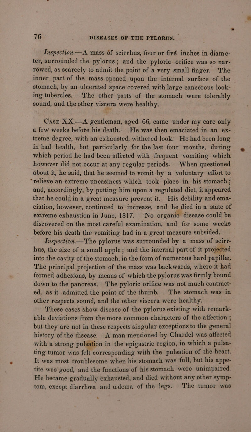 Inspection—A mass 6f scirrhus, four or fivé inches in diame- ter, surrounded the pylorus; and the pyloric orifice was so nar- rowed, as scarcely to admit the paint of a very small finger. The inner part of the mass opened upon the internal surface of the — stomach, by an ulcerated space covered with large cancerous look- ing tubercles. The other parts of the stomach were tolerably sound, and the other viscera were healthy. Case XX.—A gentleman, aged 66, came under my care only a few weeks before his death. He was then emaciated in an ex- treme degree, with an exhausted, withered look: He had been long in bad health, but particularly for the last four months, during which period he had been affected with frequent vomiting which however did not occur at any regular periods. When questioned about it, he said, that he seemed to vomit by a voluntary effort to ‘relieve an extreme uneasiness which took place in his stomach ; and, accordingly, by putting him upon a regulated diet, it appeared that he could in a great measure prevent it. His debility and ema- ciation, however, continued to increase, and he died in a state of extreme exhaustion in June, 1817. No organic disease could be discovered on the most careful examination, and for some weeks before his death the vomiting had in a great measure subsided. Inspection —The pylorus was surrounded by a mass of scirr- hus, the size of a small apple; and the internal part of it projected into the cavity of the stomach, in the form of numerous hard papille. The principal projection of the mass was backwards, where it had formed adhesions, by means of which the pylorus was firmly bound down to the pancreas. The pyloric orifice was not much contract- ed, as it admitted the point of the thumb. The stomach was in other respects sound, and the other viscera were healthy. These cases show disease of the pylorus existing with remark- able deviations from the more common characters of the affection ; but they are not in these respects singular exceptions to the general history of the disease. A man mentioned by Chardel was affected with a strong pulsation in the epigastric region, in which a pulsa- ting tumor was felt corresponding with the pulsation of the heart. It was most troublesome when his stomach was full, but his appe- tite was good, and the functions of his stomach were unimpaired. He became gradually exhausted, and died without any other symp- tom, except diarrhea and edema of the legs. The tumor was .