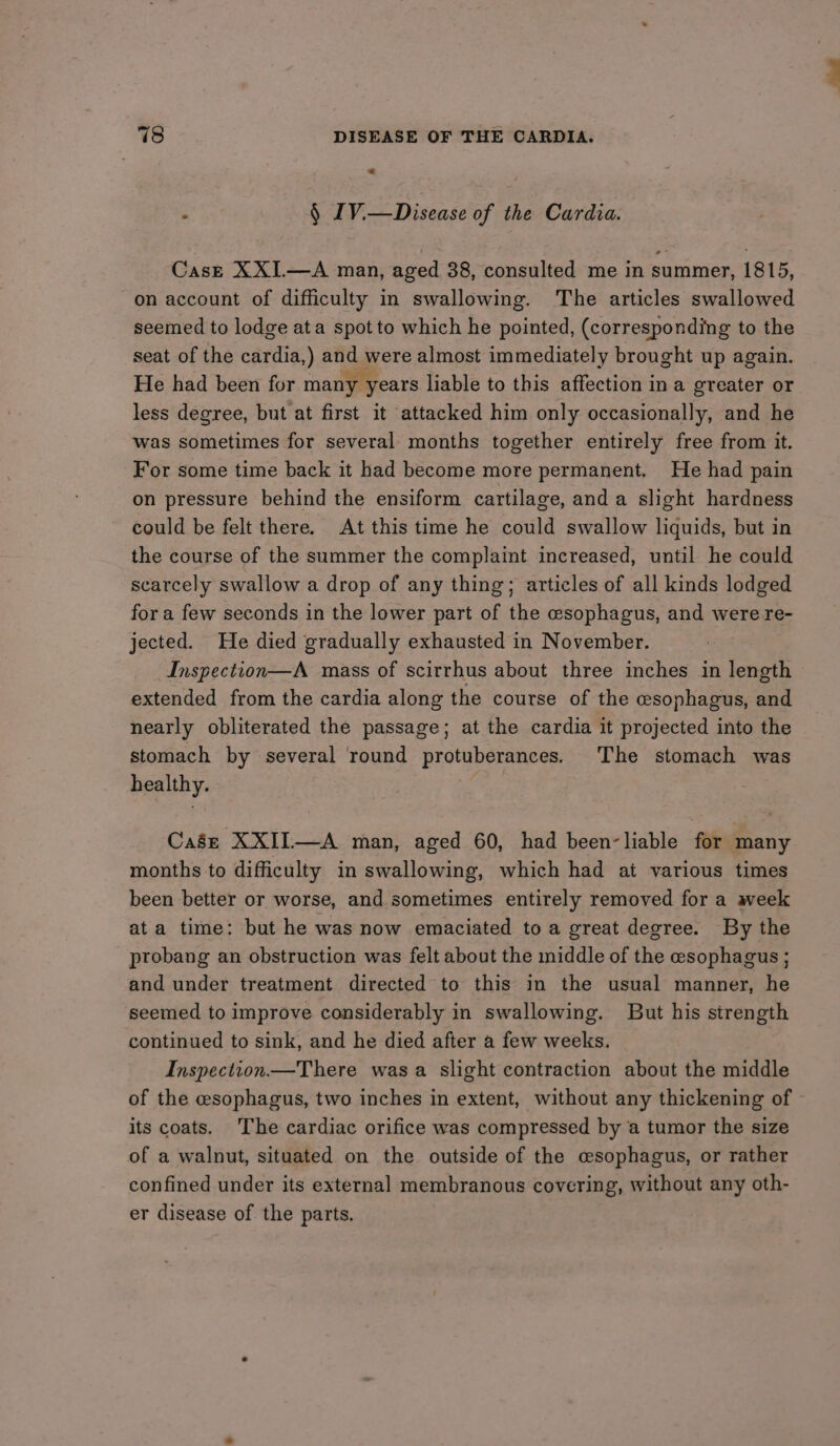 — : § J V.—Disease of the Cardia. Case XXI.—A man, aged 38, consulted me in summer, 1815, on account of difficulty in swallowing. The articles swallowed seemed to lodge ata spot to which he pointed, (corresponding to the seat of the cardia,) and were almost immediately brought up again. He had been for many years liable to this affection in a greater or less degree, but at first it attacked him only occasionally, and he was sometimes for several months together entirely free from it. For some time back it had become more permanent. He had pain on pressure behind the ensiform cartilage, anda slight hardness could be felt there. At this time he could swallow liquids, but in the course of the summer the complaint increased, until he could scarcely swallow a drop of any thing; articles of all kinds lodged for a few seconds in the lower part of the esophagus, and were re- jected. He died gradually exhausted in November. Inspection—A mass of scirrhus about three inches in length extended from the cardia along the course of the esophagus, and nearly obliterated the passage; at the cardia it projected into the stomach by several round protuberances. The stomach was healthy. | Case XXII—A man, aged 60, had been-liable for many months to difficulty in swallowing, which had at various times been better or worse, and sometimes entirely removed for a week at a time: but he was now emaciated to a great degree. By the probang an obstruction was felt about the middle of the esophagus ; and under treatment directed to this in the usual manner, he seemed to improve considerably in swallowing. But his strength continued to sink, and he died after a few weeks. Inspection—There wasa slight contraction about the middle of the esophagus, two inches in extent, without any thickening of its coats. The cardiac orifice was compressed by a tumor the size of a walnut, situated on the outside of the csophagus, or rather confined under its external membranous covering, without any oth- er disease of the parts.