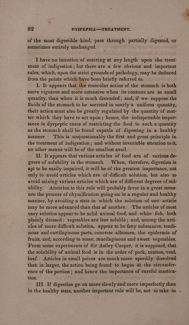 of the most digestible kind, pass a partially digested, or sometimes entirely unchanged. I have no intention of entering at any length upon the treat- ment of indigestion; but there are a few obvious and important rules, which, upon the strict grounds of pathology, may be deduced from the points which have been briefly referred to. I. It appears that the muscular action of the stomach is both more vigorous and more extensive when its contents are in small quantity, than when it is much distended; and, if we suppose the fluids of the stomach to be secreted in nearly a uniform quantity, their action must also be greatly regulated by the quantity of mat- ter which they have to act upon; hence, the indispensible impor- tance in dyspeptic cases of restricting the food to such a quantity as the stomach shall be found capable of digesting in a healthy manner. ‘This is unquestionably the first and great principle in the treatment of indigestion; and without invariable attention to it, no other means will be of the smallest avail. IL It appears that various articles of food are of various de- grees of solubility in the stomach. When, therefore, digestion is apt to be easily impaired, it will be of the greatest importance, not only to avoid articles which are of difficult solution, but also to avoid mixing various articles which are of different degrees of sol- ubility. Attention to this rule will probably favor in a great meas- ure the process of chymification going on in a regular and healthy manner, by avoiding a state in which the solution of one article may be more advanced than that of another. The articles of most easy solution appear to be solid animal food, and white fish, both plainly dressed: vegetables are less soluble; and, among the arti- cles of more difficult solution, appear to be fatty substances, tendi- nous and cartilaginous parts, concrete albumen, the epidermis of fruits, and, according to some, mucilaginous and sweet vegetables. From some experiments of Sir Astley Cooper, it is supposed, that the solubility of animal food is in the order of pork, mutton, veal, beef. Articles in small peices are much more speedily dissolved than in larger, the action being found to begin at the circumfer- ence of the portion ; and hence the importance of careful mastica- tion. II]. If digestion go on more slowly and more imperfectly than