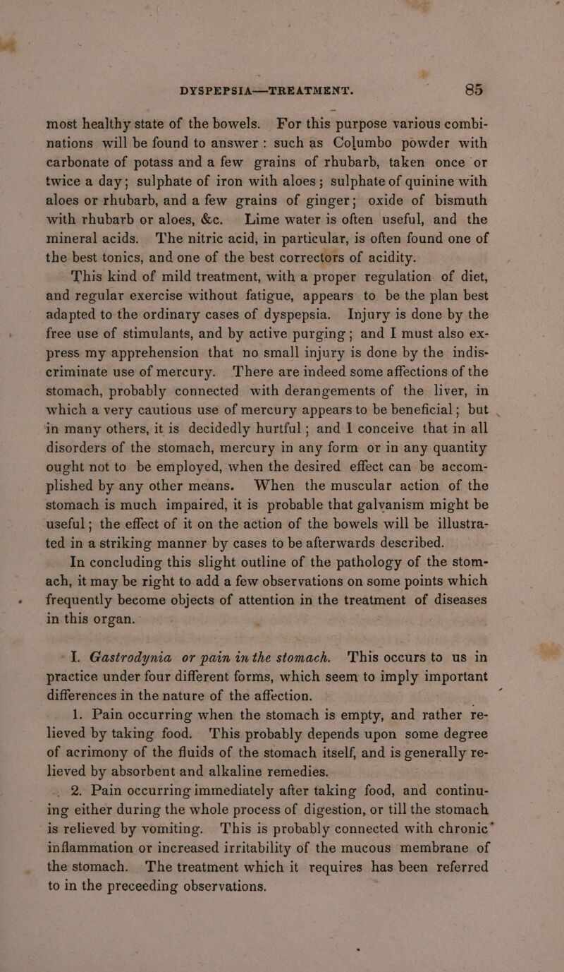 most healihy state of the bowels. For this purpose various combi- nations will be found to answer: such as Columbo powder with carbonate of potass and a few grains of rhubarb, taken once or twice a day; sulphate of iron with aloes; sulphate of quinine with aloes or rhubarb, and a few grains of ginger; oxide of bismuth with rhubarb or aloes, &amp;c. © Lime water is often useful, and the mineral acids. The nitric acid, in particular, is often found one of the best tonics, and one of the best correctors of acidity. This kind of mild treatment, with a proper regulation of diet, and regular exercise without fatigue, appears to be the plan best adapted tothe ordinary cases of dyspepsia. Injury is done by the free use of stimulants, and by active purging; and I must also ex- press my apprehension that no small injury is done by the indis- criminate use of mercury. ‘There are indeed some affections of the stomach, probably connected with derangements of the liver, in which a very cautious use of mercury appears to be beneficial; but in many others, it is decidedly hurtful; and 1 conceive that in all disorders of the stomach, mercury in any form or in any quantity ought not to be employed, when the desired effect can be accom- plished by any other means. When the muscular action of the stomach is much impaired, it is probable that galvanism might be useful; the effect of it on the action of the bowels will be illustra- ted in a striking manner by cases to be afterwards described. In concluding this slight outline of the pathology of the stom- ach, it may be right to add a few observations on some points which frequently become objects of attention in the treatment of diseases in this organ. ‘Il. Gastrodynia or pain inthe stomach. 'This occurs to us in practice under four different forms, which seem to imply important differences in the nature of the affection. _ 1. Pain occurring when the stomach is empty, and rather re- lieved by taking food. This probably depends upon some degree of acrimony of the fluids of the stomach itself, and is generally re- lieved by absorbent and alkaline remedies. 2. Pain occurring immediately after taking food, and continu- ing either during the whole process of digestion, or till the stomach is relieved by vomiting. This is probably connected with chronic’ inflammation or increased irritability of the mucous membrane of the stomach. The treatment which it requires has been referred to in the preceeding observations.