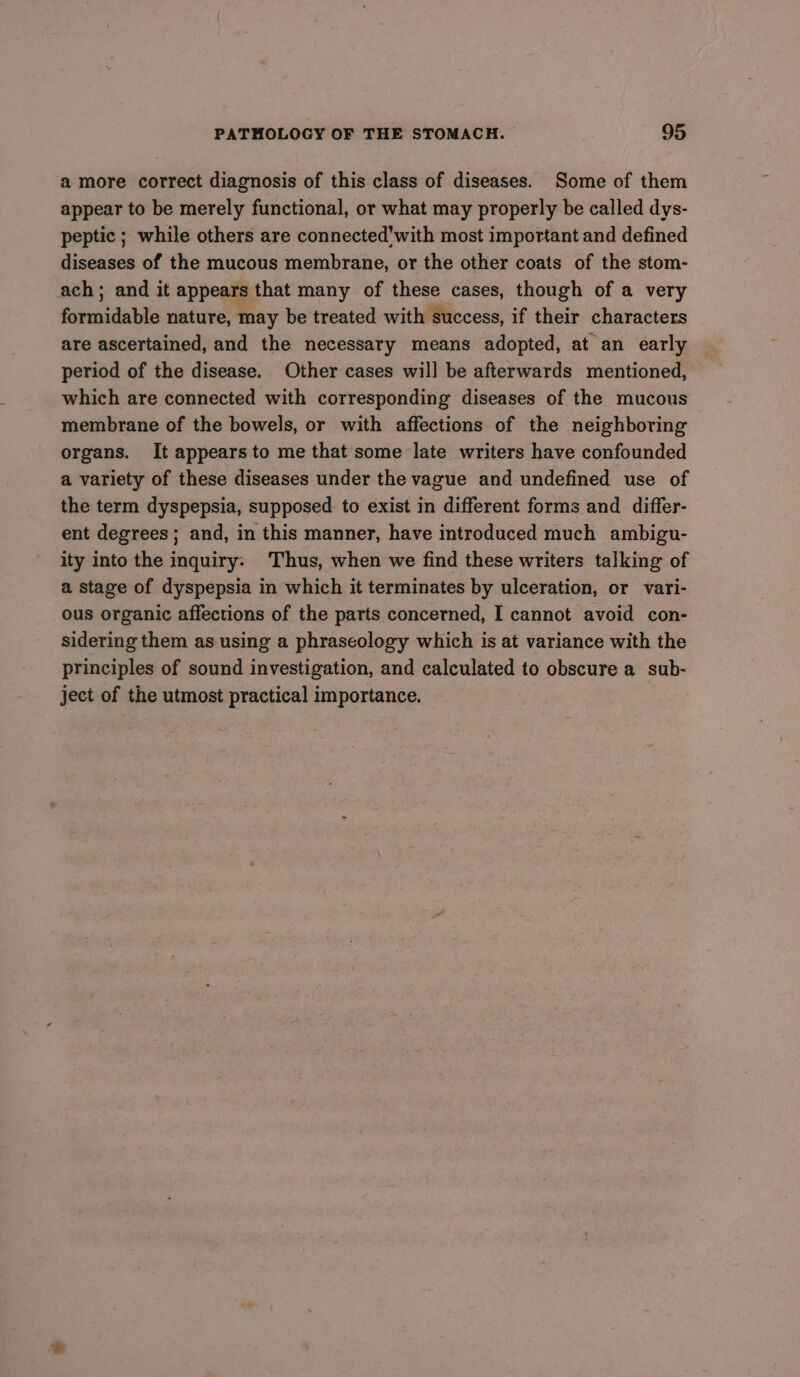 amore correct diagnosis of this class of diseases. Some of them appear to be merely functional, or what may properly be called dys- peptic ; while others are connected'with most important and defined diseases of the mucous membrane, or the other coats of the stom- ach; and it appears that many of these cases, though of a very formidable nature, may be treated with success, if their characters are ascertained, and the necessary means adopted, at an early period of the disease. Other cases will be afterwards mentioned, which are connected with corresponding diseases of the mucous membrane of the bowels, or with affections of the neighboring organs. It appearsto me that some late writers have confounded a variety of these diseases under the vague and undefined use of the term dyspepsia, supposed to exist in different forms and differ- ent degrees; and, in this manner, have introduced much ambigu- ity into the inquiry: Thus, when we find these writers talking of a stage of dyspepsia in which it terminates by ulceration, or vari- ous organic affections of the parts concerned, I cannot avoid con- sidering them as using a phraseology which is at variance with the principles of sound investigation, and calculated to obscure a sub- ject of the utmost practical importance.