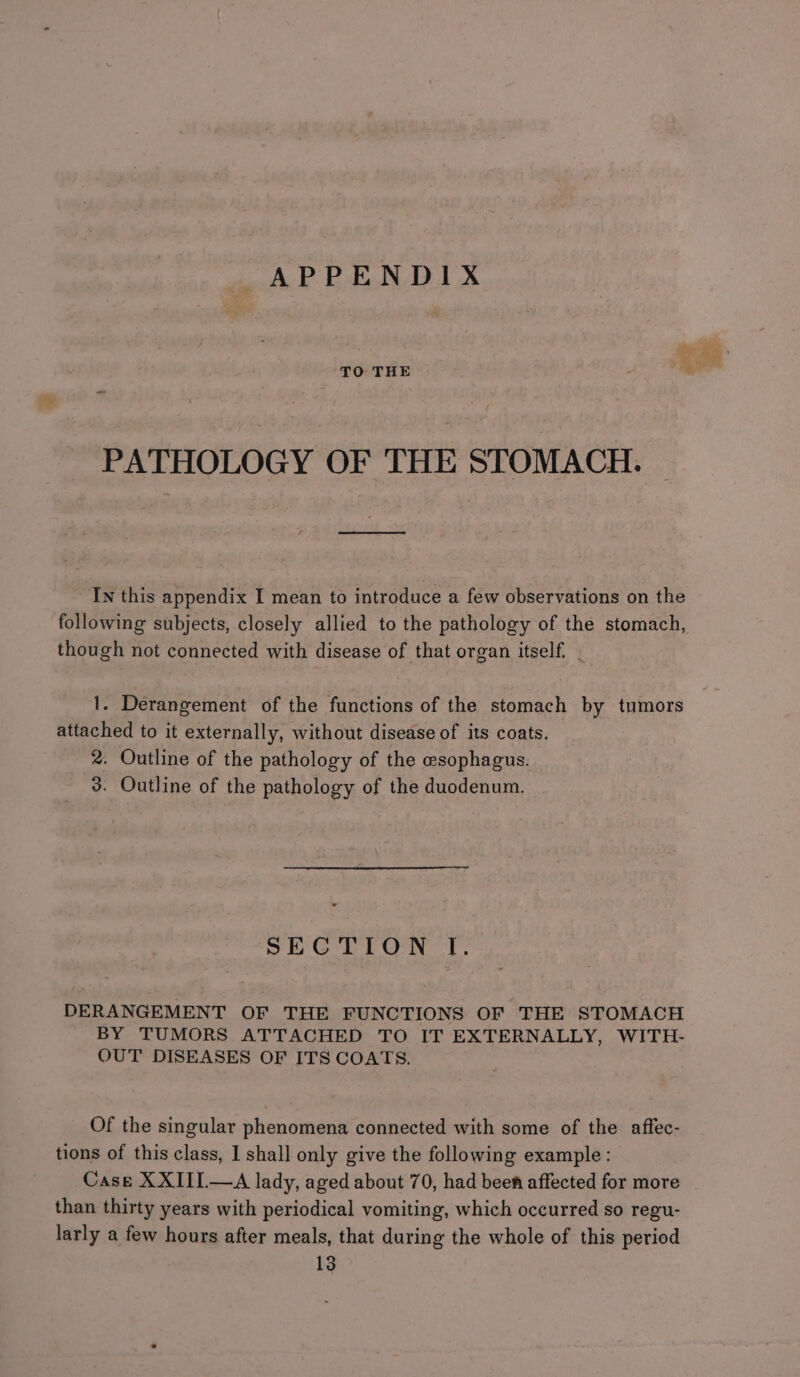 a APPENDIX TO THE PATHOLOGY OF THE STOMACH. ee In this appendix I mean to introduce a few observations on the following subjects, closely allied to the pathology of the stomach, though not connected with disease of that organ itself. | 1. Derangement of the functions of the stomach by tumors attached to it externally, without disease of its coats. 2. Outline of the pathology of the esophagus. 3. Outline of the pathology of the duodenum. SECTION I. DERANGEMENT OF THE FUNCTIONS OF THE STOMACH BY TUMORS ATTACHED TO IT EXTERNALLY, WITH- OUT DISEASES OF ITS COATS. Of the singular phenomena connected with some of the affec- tions of this class, I shall only give the following example: Case XXIII.—A lady, aged about 70, had beef affected for more than thirty years with periodical vomiting, which occurred so regu- larly a few hours after meals, that during the whole of this period 13