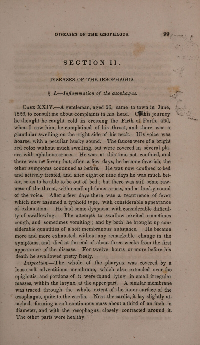 SECTION Il. DISEASES OF THE GESOPHAGUS. § L—Inflammation of the esophagus. Cast XXIV.—A gentleman, aged 26, came to town in June, 1826, to consult me about complaints in his head. Ofthis journey he thought he caught cold in crossing the Firth of Forth, aiid, when I saw him, he complained of his throat, and there was a glandular swelling on the right side of his neck. His voice was hoarse, with a peculiar husky sound. The fauces were of a bright red color without much swelling, but were covered in several pla- ces with aphthous crusts. He was at this time not confined, and there was n@ fever; but, after afew days, he became feverish, the other symptoms continued as before. He was now confined to bed and actively treated, and after eight or nine days he was much bet- ter, so as to be able to be out of bed; but there was still some raw- ness of the throat, with small aphthous crusts, anda husky sound of the voice. Afterafew days there was a recurrence of fever which now assumed a typhoid type, with considerable appearance of exhaustion. He had some dyspnea, with considerable difficul- ty of swallowing. The attempts to swallow excited sometimes cough, and sometimes vomiting; and by both he brought up con- siderable quantities of a soft membranous substance. He became more and more exhausted, without any remarkable change in the symptoms, and died at the end of about three weeks from the first appearance of the disease. For twelve hours or more before his death he swallowed pretty freely. Inspection—The whole of the pharynx was covered by a loose soft adventitious membrane, which also extended over the epiglottis, and portions of it were found lying in small irregular masses, within the larynx, at the upper part. A similar membrane was traced through the whole extent of the inner surface-of the ~ esophagus, quite to the cardia. Near the cardia, it lay slightly at- tached, forming a soft continuous mass about athird of an inch in diameter, and with the esophagus closely contracted around it. The other parts were healthy.