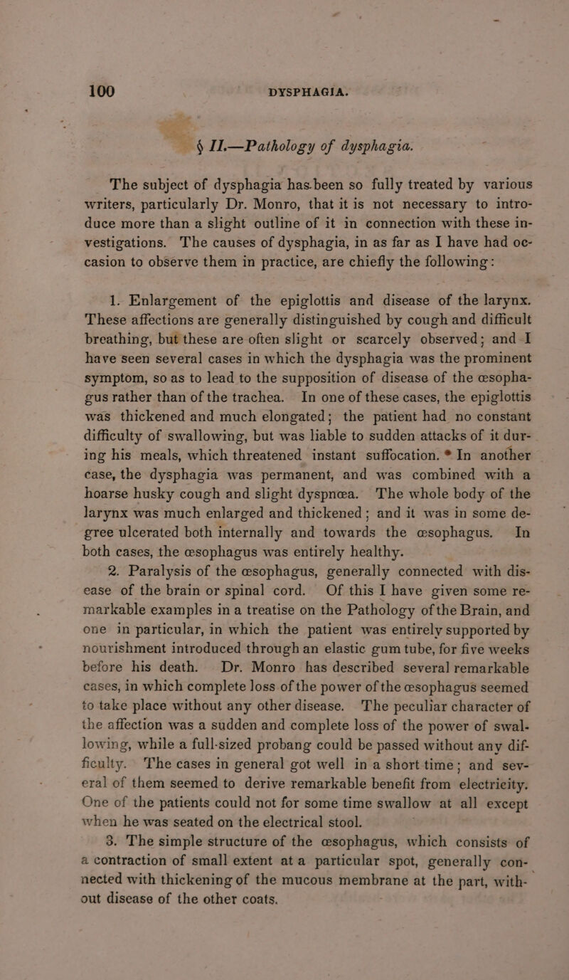 4 IT.—Patholog y of dysphag Sid. The subject of dysphagia hasbeen so fully treated by various writers, particularly Dr. Monro, that it is not necessary to intro- duce more than a slight outline of it in connection with these in- vestigations. The causes of dysphagia, in as far as I have had oc- casion to observe them in practice, are chiefly the following: 1. Enlargement of the epiglottis and disease of the larynx. These affections are generally distinguished by cough and difficult breathing, but these are often slight or scarcely observed; and I have seen several cases in which the dysphagia was the prominent symptom, so as to lead to the supposition of disease of the esopha- gus rather than of the trachea. In one of these cases, the epiglottis was thickened and much elongated; the patient had no constant difficulty of swallowing, but was liable to sudden attacks of it dur-_ ing his meals, which threatened instant suffocation. * In another case, the dysphagia was permanent, and was combined with a hoarse husky cough and slight dyspnea. The whole body of the larynx was much enlarged and thickened; and it was in some de- gree ulcerated both internally and towards the esophagus. In both cases, the esophagus was entirely healthy. 2. Paralysis of the esophagus, generally connected with dis- ease of the brain or spinal cord. Of this I have given some re- markable examples in a treatise on the Pathology of the Brain, and one in particular, in which the patient was entirely supported by nourishment introduced through an elastic gum tube, for five weeks before his death. Dr. Monro has described several remarkable cases, in which complete loss of the power of the esophagus seemed to take place without any other disease. The peculiar character of the affection was a sudden and complete loss of the power of swal- lowing, while a full-sized probang could be passed without any dif- ficulty. The cases in general got well in a short time; and sev- eral of them seemed to derive remarkable benefit from electricity. One of the patients could not for some time swallow at all except when he was seated on the electrical stool. 3. The simple structure of the esophagus, which consists of a contraction of small extent ata particular spot, generally con- nected with thickening of the mucous membrane at the part, with- out disease of the other coats.