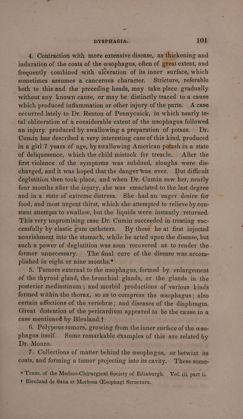 oe DYSPHAGIA. 101 4, Contraction with more extensive disease, as thickening and induration of the coats of the esophagus, often of great extent, and frequently combined with ulceration of its inner surface, which sometimes assumes a cancerous character. Stricture, referable both to this and the preceding heads, may take place gradually without any known cause, or may be distinctly traced to a cause which produced inflammation or other injury of the parts. A case occurred lately to Dr. Renton of Pennycuick, in which nearly to- tal obliteration of a considerable extent of the esophagus followed an injury produced by swallowing a preparation of potass. Dr. Cumin has described a very interesting case of this kind, produced in a gitl 7 years of age, by swallowing American potash in a state ‘of deliquesence, which the child mistook for treacle. After the first violence of the symptoms was subdued, sloughs were dis- charged, and it was hoped that the danger Was over. But difficult ceglutition then took place, and when Dr. Cumin saw her, nearly four months after the injury, she was emaciated to the last degree and in a state of extreme distress. She had an eager desire for food, and most urgent thirst, which she attempted to relieve by con- stant attempts to swallow, but the liquids were instantly returned. This very unpromising case Dr. Cumin succeeded in treating suc- cessfully by elastic gum catheters. By these he at first injected nourishment into the stomach, while he acted upon the disease, but such a power of deglutition was soon recovered as to render the- former unnecessary. The final cure of the disease was accom- plished in eight or nine months.* 5. Tumors external to the esophagus, formed by sate ibe of the thyroid gland, the bronchial glands, or the glands in the posterior mediastinum ; and morbid productions of various kinds formed within the thorax, so as to compress the esophagus; also certain affections of the vertebre; and diseases of the diaphragm. Great distention of the pericardium appeared to be the cause in a case mentioned by Bleuland. tf 6. Polypous tumors, growing from the inner iniadie of the cso- phagus itself’ Some remarkable examples of this are related by Dr. Monro. ; 7. Collections of matter behind the esophagus, or betwixt its coats, and forming a tumor projecting into its cavity. These some- * Trans. of the Medico-Chirurgical Society of Edinburgh. Vol. iii. part ii. + Bleuland de Sana et Morbosa CSsophagi Structura.