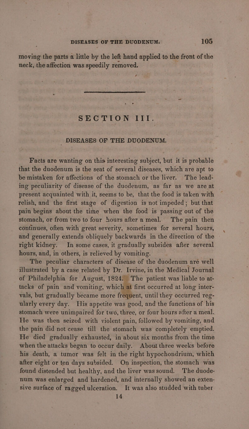 moving the parts a little by the left hand applied to the front of the neck, the affection was speedily removed. 4 SECTION III. _ DISEASES OF THE DUODENUM. Facts are wanting on this interesting subject, but it is probable that the duodenum is the seat of several diseases, which are apt to be mistaken for affections of the stomach or the liver. The lead- ing peculiarity of disease of the duodenum, as far as we are at relish, and the first stage of digestion is not impeded; but that pain begins about the time when the food is passing out of the stomach, or from two to four hours after a meal. The pain then continues, often with great severity, sometimes for several hours, and generally extends obliquely backwards in the direction of the right kidney. In some cases, it gradually subsides after several hours, and, in others, is relieved by vomiting. The peculiar characters of disease of the duodenum aré well illustrated by a case related by Dr. Irvine, in the Medical Journal of Philadelphia for August, 1824. The patient was liable to at- tacks of pain and vomiting, which at first occurred at long inter- vals, but gradually became more frequent, until they occurred reg- ularly every day. His appetite was good, and the functions of his stomach were unimpaired for two, three, or four hours after a meal. He was then seized with violent pain, followed by vomiting, and the pain did not cease till the stomach was completely emptied. He died gradually exhausted, in about six months from the time when the attacks began to occur daily. About three weeks before his death, a tumor was felt in the right hypochondrium, which after eight or ten days subsided. On inspection, the stomach was found distended but healthy, and the liver wassound. The duode- num was enlarged and hardened, and internally showed an exten- sive surface of ragged ulceration. It was also studded with tuber 14